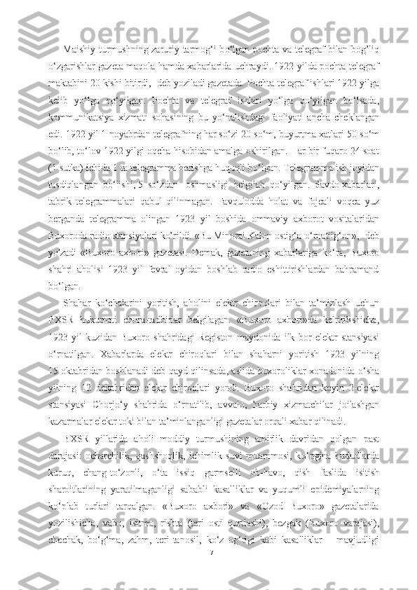 Maishiy turmushning zaruriy tarmog‘i b о ‘lgan pochta va telegraf bilan   bog’liq
о ‘zgarishlar gazeta maqola hamda xabarlarida uchraydi. 1922 yilda pochta-telegraf
maktabini 20 kishi bitirdi,- deb yoziladi gazetada.  Pochta-telegraf ishlari 1922 yilga
kelib   y о ‘lga   q о ‘yilgan.   Pochta   va   telegraf   ishlari   y о ‘lga   q о ‘yilgan   b о ‘lsada,
kommunikatsiya   xizmati   sohasining   bu   y о ‘nalishdagi   faoliyati   ancha   cheklangan
edi. 1922 yil 1 noyabrdan  telegrafning har s о ‘zi 20 s о ‘m, buyurtma xatlari 50 s о ‘m
b о ‘lib, t о ‘lov 1922  yilgi oqcha hisobidan amalga oshirilgan. Har bir fuqaro 24 soat
(1 sutka) ichida 1 ta telegramma berishga huquqli b о ‘lgan. Telegramma ish joyidan
tasdiqlangan  b о ‘lishi, 5  s о ‘zdan   oshmasligi  belgilab  q о ‘yilgan.  Savdo  xabarlari,
tabrik   telegrammalari   qabul   qilinmagan.   Favqulodda   holat   va   fojeali   voqea   yuz
berganda   telegramma   olingan   1923   yil   boshida   ommaviy   axborot   vositalaridan
Buxoroda radio stansiyalari ko’rildi. «Bu Minorai Kalon ostig‘a  о ‘rnatilg‘on»,- deb
yo'zadi   «Buxoro   axbori»   gazetasi.   Demak,   gazetaning   xabarlariga   k о ‘ra,   Buxoro
shahri   aholisi   1923   yil   fevral   oyidan   boshlab   radio   eshittirishlardan   bahramand
b о ‘lgan.
Shahar   k о ‘chalarini   yoritish,   aholini   elektr   chiroqlari   bilan   ta’minlash   uchun
BXSR   hukumati   chora-tadbirlar   belgilagan.   «Buxoro   axbori»da   keltirilishicha,
1923   yil   kuzidan   Buxoro   shahridagi   Registon   maydonida   ilk   bor   elektr   stansiyasi
о ‘rnatilgan.   Xabarlarda   elektr   chiroqlari   bilan   shaharni   yoritish   1923   yilning
15 oktabridan boshlanadi deb qayd qilinsada, aslida buxoroliklar xonadonida   о ‘sha
yilning   12   dekabridan   elektr   chiroqlari   yondi.   Buxoro   shahridan   keyin   2-elektr
stansiyasi   Chorj о ‘y   shahrida   о ‘rnatilib,   avvalo,   harbiy   xizmatchilar   joilashgan
kazarmalar  elektr toki bilan ta’minlanganligi  gazetalar orqali xabar qilinadi.
BXSR   yillarida   aholi   moddiy   turmushining   amirlik   davridan   qolgan   past
darajasi:   ocharchilik,   qashshoqlik,   ichimlik   suvi   muammosi,   k о ‘pgina   hududlarda
kuruq,   chang-t о ‘zonli,   о ‘ta   issiq   garmselli   ob-havo,   qish   faslida   isitish
sharoitlarining   yaratilmaganligi   sababli   kasalliklar   va   yuqumli   epidemiyalarning
k о ‘plab   turlari   tarqalgan.   «Buxoro   axbori»   va   «Ozod   Buxoro»   gazetalarida
yozilishicha,   vabo,   isitma,   rishta   (teri   osti   qurtlashi),   bezgak   (Buxoro   varajasi),
chechak,   b о ‘g‘ma,   zahm,   teri-tanosil,   k о ‘z   og‘rigi   kabi   kasalliklar       mavjudligi
71 