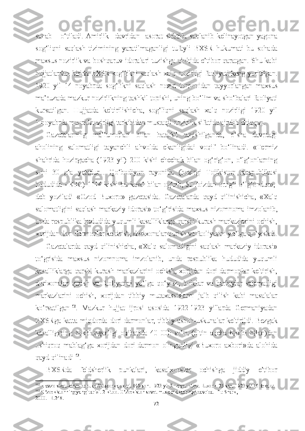 sanab       о ‘tiladi .   Amirlik     davridan     asorat   sifatida   saqlanib   kelinayotgan   yagona
sog‘liqni   saqlash   tizimining   yaratilmaganligi   tufayli   BXSR   hukumati   bu   sohada
maxsus nozirlik va boshqaruv idoralari tuzishga alohida e’tibor qaratgan. Shu kabi
hujjatlardan   birida   BXSR sog‘likni   saqlash xalq nozirligi faoliyati keng   yoritilgan.
1920   yil   14   noyabrda   sog‘likni   saqlash   noziri   tomonidan   tayyorlangan   maxsus
ma’ruzada mazkur nozirlikning tashkil topishi, uning b о ‘lim va sh о ‘balari faoliyati
kursatilgan.   Hujjatda   keltirilishicha,   sog‘liqni   saqlash   xalq   nozirligi   1920   yil
1 noyabrda maorif nozirligi tarkibidan mustaqil nozirlik sifatida ajralib chiqqan.
Gazetalarning   ma’lumotlari   bilan   batafsil   tanishilganda,   о ‘sha   davrdagi
aholining   salomatligi   tayanchli   ahvolda   ekanligidai   voqif   b о ‘linadi.   «Termiz
shahrida   hozirgacha   (1923   yil)   200   kishi   chechak   bilan   og‘rig‘on,   о ‘lg‘onlarning
soni   30   g‘a   yetadur...   Q о ‘bodiyon   rayonida   (hozirgi   Tojikiston   Respublikasi
hududida - K.R.) 1114 kishi bu   kasal bilan   og‘rib, 50   foizdan ortig‘i   о ‘lg‘ondur»,-
deb   yoziladi   «Ozod   Buxoro»   gazetasida.   Gazetalarda   qayd   qilinishicha,   «Xalq
salomatligini   saqlash  markaziy  idorasi»  t о ‘g’risida   maxsus  nizomnoma  imzolanib,
unda respublika hududida yuqumli kasalliklarga qarshi kurash markazlarini ochish,
xorijdan dori-darmonlar keltirish, dorixonalar qurish va faoliyatini y о ‘lga q о ‘yishdi.
Gazetalarda   qayd   qilinishicha,   «Xalq   salomatligini   saqlash   markaziy   idorasi»
t о ‘grisida   maxsus   nizomnoma   imzolanib,   unda   respublika   hududida   yuqumli
kasalliklarga   qarshi   kurash   markazlarini   ochish,   xorijdan   dori-darmonlar   keltirish,
dorixonalar   qurish   va   faoliyatini   y о ‘lga   q о ‘yish,   bolalar   va   harbiylar   salomatligi
markazlarini   ochish,   xorijdan   tibbiy   mutaxassislarni   jalb   qilish   kabi   masalalar
ko’rsatilgan 162
.   Mazkur   hujjat   ijrosi   asosida   1922-1923   yillarda   Germaniyadan
BXSRga   katta  miqdorda  dori-darmonlar,   tibbiy  asbob-uskunalar  keltirildi.  Bezgak
kasalligining   boshlanganligi   oqibatida   40   000   so’m   (oltin   aqcha   hisobi   bilan)dan
oshiqroq   mablag‘ga   xorijdan   dori-darmon   olinganligi   «Buxoro   axbori»da   alohida
qayd qilinadi 163
.
BXSRda   feldsherlik   punktlari,   kasalxonalar   ochishga   jiddiy   e’tibor
162
   
Havzolsixat  uchun dorular //Buxoro axbori.  149-son. 1923 yil 31 mart. Ozod Buxoro. 25-son. 1923 yil 16 dekabr.
163
  О ‘zbekistonning yangi tarixi. 2-kitob. O’zbekiston sovet mustamlakachiligi davrida. -T.: Shark,
2000. -B.248.  
72 