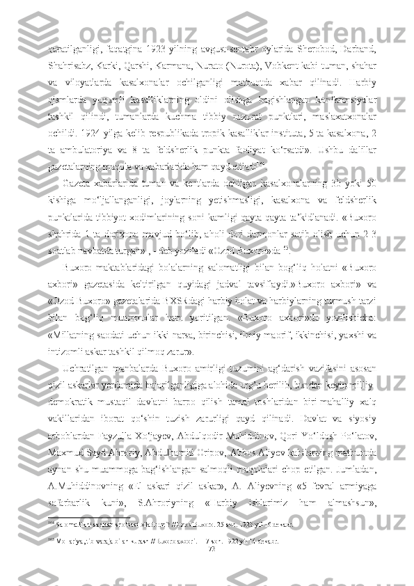 qaratilganligi,   faqatgina   1923   yilning   avgust-sentabr   oylarida   Sherobod,   Darband,
Shahrisabz, Karki, Qarshi, Karmana, Nurato (Nurota), Vobkent kabi   tuman, shahar
va   viloyatlarda   kasalxonalar   ochilganligi   matbuotda   xabar   qilinadi.   Harbiy
qismlarda   yuqumli   kasalliklarning   oldini   olishga   bagishlangan   konferensiyalar
tashkil   qilindi,   tumanlarda   kuchma   tibbiy   nazorat   punktlari,   maslaxatxonalar
ochildi.   1924 yilga   kelib respublikada   tropik kasalliklar instituta, 5 ta kasalxona, 2
ta   ambulatoriya   va   8   ta   feldsherlik   punkta   faoliyat   k о ‘rsatdi».   Ushbu   dalillar
gazetalarning  maqola va xabarlarida ham qayd etiladi 164
.
Gazeta   xabarlarida   tuman   va   kentlarda   ochilgan   kasalxonalarning   30   yoki   50
kishiga   m о ‘ljallanganligi,   joylarning   yetishmasligi,   kasalxona   va   feldsherlik
punktlarida  tibbiyot  xodimlarining  soni   kamligi  qayta-qayta  ta’kidlanadi.  «Buxoro
shahrida   1   ta   dorixona   mavjud   b о ‘lib,   aholi   dori-darmonlar   sotib   olish   uchun   2-3
soatlab  navbatda turgan» , - deb yoziladi «Ozod  Buxoro»da 165
.
Buxoro   maktablaridagi   bolalarning   salomatligi   bilan   bog‘liq   holatni   «Buxoro
axbori»   gazetasida   keltirilgan   quyidagi   jadval   tavsiflaydi.»Buxoro   axbori»   va
«Ozod Buxoro» gazetalarida BXSRdagi harbiy holat va harbiylarning turmush tarzi
bilan   bog‘liq   muammolar   ham   yoritilgan.   «Buxoro   axbori»da   yozilishicha:
«Millatning saodati uchun ikki   narsa, birinchisi,  ilmiy-maorif,  ikkinchisi,  yaxshi   va
intizomli  askar tashkil qilmoq zarur» .
Uchratilgan   manbalarda   Buxoro   amirligi   tuzumini   ag‘darish   vazifasini   asosan
qizil askarlar yordamida bajarilganligiga alohida urg’u berilib, bundan keyin milliy-
demokratik   mustaqil   davlatni   barpo   qilish   tamal   toshlaridan   biri-mahalliy   xalq
vakillaridan   iborat   q о ‘shin   tuzish   zarurligi   qayd   qilinadi.   Davlat   va   siyosiy
arboblardan   Fayzulla   X о ‘jayev,   Abdulqodir   Muhiddinov,   Qori   Y о ‘ldosh   P о ‘latov,
Maxmud Sayd   Ahroriy, Abdulhamid Oripov,   Abbos Aliyev kabilarning matbuotda
aynan   shu   muammoga  bag‘ishlangan   salmoqli   maqolalari   chop  etilgan.   Jumladan,
A.Muhiddinovning   «El   askari   qizil   askar»,   A.   Aliyevning   «5   fevral   armiyaga
safarbarlik   kuni»,   S.Ahroriyning   «Harbiy   ishlarimiz   ham   almashsun»,
164
  Salomatlikni saqlash  sh о ‘basi  biladurmi? //Ozod Buxoro. 25-son. 1923 yil 16 dekabr.
165
 Mollariya, tib-varaja bilan kurash //Buxoro axbori. 117-son. 1922 yil 14 dekabr.
73 