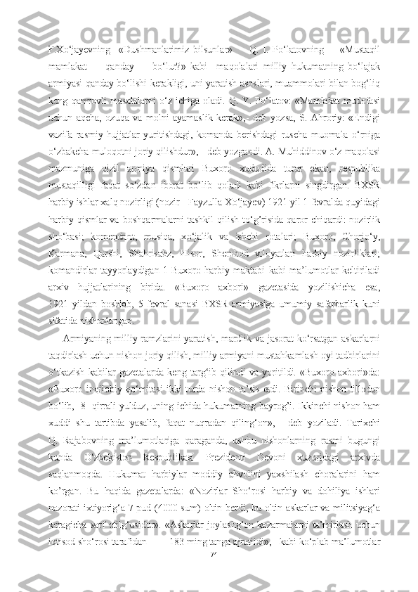 F.X о ‘jayevning     «Dushmanlarimiz   bilsunlar»         Q.   I.   P о ‘latovning         «Mustaqil
mamlakat         qanday         b о ‘lur?»   kabi     maqolalari   milliy   hukumatning   b о ‘lajak
armiyasi qanday b о ‘lishi   kerakligi, uni yaratish asoslari, muammolari bilan bog‘liq
keng   qamrovli   masalalarni   о ‘z   ichiga   oladi.   Q.   Y.   P о ‘latov:   «Mamlakat   mudofasi
uchun   aqcha,   ozuqa   va   molni   ayamaslik   kerak»,-   deb   yozsa,   S.   Ahroriy:   «Endigi
vazifa   rasmiy   hujjatlar   yuritishdagi,   komanda   berishdagi   ruscha   muomala   о ‘rniga
о ‘zbakcha  muloqotni joriy  qilishdur», -  deb yozgandi. A.  Muhiddinov  о ‘z maqolasi
mazmuniga   qizil   armiya   qismlari   Buxoro   xududida   turar   ekan,   respublika
mustaqilligi   faqat   s о ‘zdan   iborat   b о ‘lib   qoladi   kabi   fikrlarni   singdirgan.   BXSR
harbiy ishlar xalq nozirligi (nozir - Fayzulla X о ‘jayev) 1921 yil 1  fevralda quyidagi
harbiy qismlar  va   boshqarmalarni  tashkil  qilish t о ‘g’risida  qaror  chiqardi:  nozirlik
sh о ‘basi;   komendant,   musiqa,   x о ‘jalik   va   ishchi   rotalari;   Buxoro,   Chorj о ‘y,
Karmana,   Qarshi,   Shahrisabz,   Hisor,   Sherobod   viloyatlari   harbiy   nozirliklari;
komandirlar   tayyorlaydigan   1- Buxoro   harbiy   maktabi   kabi   ma’lumotlar   keltiriladi
arxiv   hujjatlarining   birida.   «Buxoro   axbori»   gazetasida   yozilishicha   esa,
1921   yildan   boshlab,   5   fevral   sanasi   BXSR   armiyasiga   umumiy   safarbarlik   kuni
sifatida nishonlangan. 
Armiyaning milliy ramzlarini yaratish, mardlik   va   jasorat   k о ‘rsatgan askarlarni
taqdirlash uchun nishon joriy qilish, milliy armiyani mustahkamlash oyi tadbirlarini
о ‘tkazish   kabilar   gazetalarda   keng   targ‘ib   qilindi   va   yoritildi.   «Buxoro   axbori»da:
«Buxoro   inqilobiy   q о ‘mitasi   ikki   turda   nishon   ta’sis   etdi.   Birinchi   nishon   tillodan
b о ‘lib,   8    qirrali   yulduz, uning ichida hukumatning bayrog’i.   Ikkinchi nishon ham
xuddi   shu   tartibda   yasalib,   faqat   nuqradan   qiling‘on»,   -   deb   yoziladi.   Tarixchi
Q.   Rajabovning   ma’lumotlariga   qaraganda,   ushbu   nishonlarning   rasmi   bugungi
kunda   О ‘zbekiston   Respublikasi   Prezidenti   Devoni   xuzuridagi   arxivda
saqlanmoqda.   Hukumat   harbiylar   moddiy   ahvolini   yaxshilash   choralarini   ham
ko’rgan.   Bu   haqida   gazetalarda:   «Nozirlar   Sh о ‘rosi   harbiy   va   dohiliya   ishlari
nazorati ixtiyorig‘a 7 pud (4000 sum)   oltin berdi, bu oltin   askarlar va   militsiyag‘a
keragicha   sarf   etilg‘usidur».   «Askarlar   joylashg‘on   kazarmalarni   ta’mirlash   uchun
iqtisod sh о ‘rosi tarafidan         183  ming tanga  ajratildi», - kabi k о ‘plab  ma’lumotlar
74 