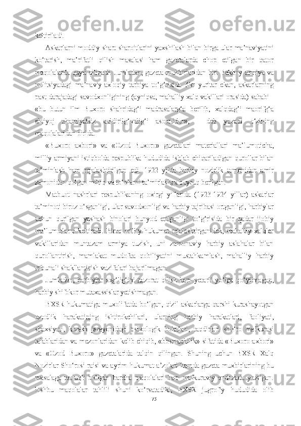 keltiriladi.
Askarlarni   moddiy shart-sharoitlarini  yaxshilash  bilan birga ular   ma’naviyatini
k о ‘tarish,   ma’rifatli   qilish   masalasi   ham   gazetalarda   chop   etilgan   bir   qator
maqolalarda qayd qilinadi. Jumladan, gazeta muhbirlaridan biri Bekboy   armiya va
militsiyadagi   ma’naviy-axloqiy   tarbiya   t о ‘g‘risida   fikr   yuritar   ekan,   askarlarning
past darajadagi savodxonligining (ayniqsa, mahalliy xalq vakillari orasida) sababi -
«bu   butun   ilm   Buxoro   shahridag‘i   madrasalarg‘a   berilib,   xalqdag’i   maorifg‘a
ehtiyoj   ahamiyatsiz   qoldirilg‘onlig‘i   asoratidur»,   -   deb   yozadi   о ‘zining
maqolalaridan birida.
«Buxoro   axbori»   va   «Ozod   Buxoro»   gazetalari   materiallari   ma’lumoticha,
milliy armiyani istiqbolda respublika hududida   ishlab   chiqariladigan qurollar bilan
ta’minlash   ham   rejalashtirilgan   edi.   1922   yilda   harbiy   nozirlik   tomonidan   amir
zamonidan  qolgan miltiq va t о ‘plarni ta’mirlashga buyruq berilgan.
Matbuot   nashrlari   respublikaning   oxirgi   yillarida   (1923-1924   yillar)   askarlar
ta’minoti biroz  о ‘sganligi, ular savodxonligi va harbiy tajribasi  ortganligi,  harbiylar
uchun   qurilgan   yashash   binolari   bunyod   etilganligi   t о ‘g‘risida   bir   qadar   ijobiy
ma’lumotlarni   keltiradi.   Biroq   milliy   hukumat   rejalashtirganidek,   mahalliy   xalqlar
vakillaridan   muntazam   armiya   tuzish,   uni   zamonaviy   harbiy   aslahalar   bilan
qurollantirish,   mamlakat   mudofaa   qobiliyatini   mustahkamlash,   mahalliy   harbiy
tribunali shakllantirish  vazifalari  bajarilmagan.
Jumladan,   harbiylar   sog‘lig‘ini   nazorat   qilish   ham   yetarli   y о ‘lga   q о ‘yilmagan,
harbiy shifokor mutaxassislar yetishmagan.
BXSR   hukumatiga   muxolifatda   b о ‘lgan,   qizil   askarlarga   qarshi   kurashayotgan
ozodlik   harakatining   ishtirokchilari,   ularning   harbiy   harakatlari,   faoliyati,
shaxsiyati,   kurash   jarayonidagi   psixologik   holatlari,   taqdirlari   sh о ‘ro   mafkurasi
talablaridan va mezonlaridan   kelib chiqib, «bosmachilik» sifatida «Buxoro axbori»
va   «Ozod   Buxoro»   gazetalarida   talqin   qilingan.   Shuning   uchun   BXSR   Xalq
Nozirlar Sh о ‘rosi raisi va ayrim hukumat   a’zolari hamda gazeta muxbirlarining bu
masalaga   taaluqli   b о ‘lgan   barcha   maqolalari   ham   mafkuraviy   andozada   yozilgan.
Ushbu   maqolalar   tahlili   shuni   k о ‘rsatadiki,   BXSR   jugrofiy   hududida   olib
75 