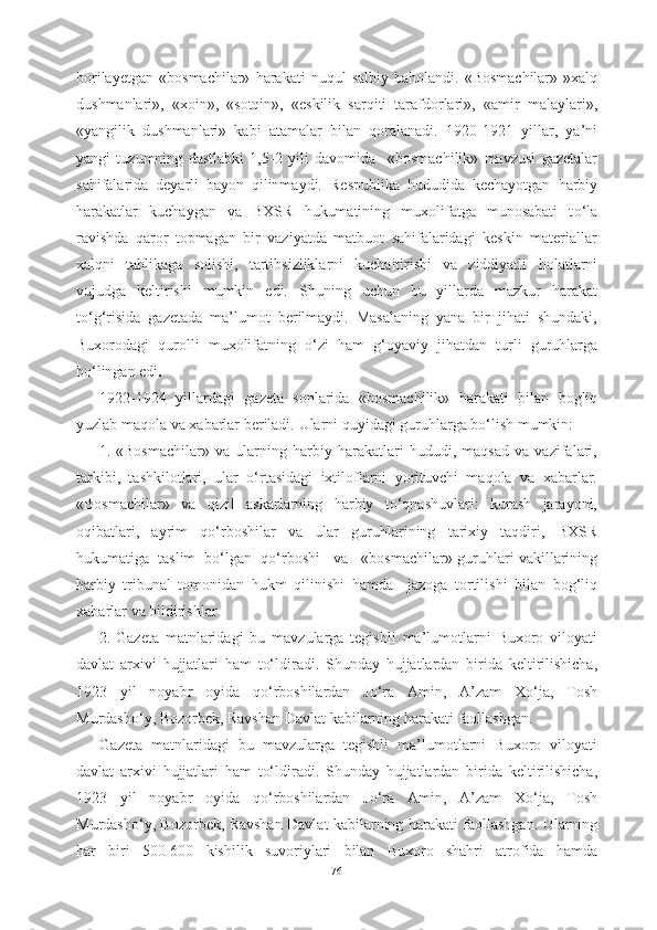 borilayetgan   «bosmachilar»   harakati   nuqul   salbiy  baholandi.  «Bosmachilar»- »xalq
dushmanlari»,   «xoin»,   «sotqin»,   «eskilik   sarqiti   tarafdorlari»,   «amir   malaylari»,
«yangilik   dushmanlari»   kabi   atamalar   bilan   qoralanadi.   1920-1921   yillar,   ya’ni
yangi   tuzumning   dastlabki   1,5-2   yili   davomida     «bosmachilik»   mavzusi   gazetalar
sahifalarida   deyarli   bayon   qilinmaydi.   Respublika   hududida   kechayotgan   harbiy
harakatlar   kuchaygan   va   BXSR   hukumatining   muxolifatga   munosabati   t о ‘la
ravishda   qaror   topmagan   bir   vaziyatda   matbuot   sahifalaridagi   keskin   materiallar
xalqni   tahlikaga   solishi,   tartibsizliklarni   kuchaitirishi   va   ziddiyatli   holatlarni
vujudga   keltirishi   mumkin   edi.   Shuning   uchun   bu   yillarda   mazkur   harakat
t о ‘g‘risida   gazetada   ma’lumot   berilmaydi.   Masalaning   yana   bir   jihati   shundaki,
Buxorodagi   qurolli   muxolifatning   о ‘zi   ham   g‘oyaviy   jihatdan   turli   guruhlarga
b о ‘lingan edi .
1922-1924   yillardagi   gazeta   sonlarida   «bosmachilik»   harakati   bilan   bogliq
yuzlab maqola va  xabarlar  beriladi.  Ularni  quyidagi guruhlarga bо‘lish mumkin:
1. «Bosmachilar»   va   ularning   harbiy   harakatlari   hududi,   maqsad   va   vazifalari,
tarkibi,   tashkilotlari,   ular   о‘rtasidagi   ixtiloflarni   yorituvchi   maqola   va   xabarlar.
«Bosmachilar»   va   q izil   askarlarning   harbiy   tо‘qnashuvlari:   kurash   jarayoni,
oqibatlari,   ayrim   qо‘rboshilar   va   ular   guruhlarining   tarixiy   taqdiri,   BXSR
hukumatiga  taslim  bо‘lgan  qо‘rboshi   va   «bosmachilar»  guruhlari   vakillarining
harbiy   tribunal   tomonidan   hukm   qilinishi   hamda     jazoga   tortilishi   bilan   bog ‘ liq
xabarlar   va   bildirishlar     
2. Gazeta   matnlaridagi   bu   mavzularga   tegishli   ma ’ lumotlarni   Buxoro   viloyati
davlat   arxivi   hujjatlari   ham   t о‘ ldiradi .   Shunday   hujjatlardan   birida   keltirilishicha ,
1923   yil   noyabr   oyida   q о‘ rboshilardan   J о‘ ra   Amin ,   A ’ zam   X о‘ ja ,   Tosh
Murdash о‘ y ,  Bozorbek ,  Ravshan   Davlat   kabilarning   harakati   faollashgan .
Gazeta   matnlaridagi   bu   mavzularga   tegishli   ma ’ lumotlarni   Buxoro   viloyati
davlat   arxivi   hujjatlari   ham   t о‘ ldiradi .   Shunday   hujjatlardan   birida   keltirilishicha ,
1923   yil   noyabr   oyida   q о‘ rboshilardan   J о‘ ra   Amin ,   A ’ zam   X о‘ ja ,   Tosh
Murdash о‘ y ,   Bozorbek ,   Ravshan   Davlat   kabilarning   harakati   faollashgan .   Ularning
har   biri   500-600   kishilik   suvoriylari   bilan   Buxoro   shahri   atrofida   hamda
76 