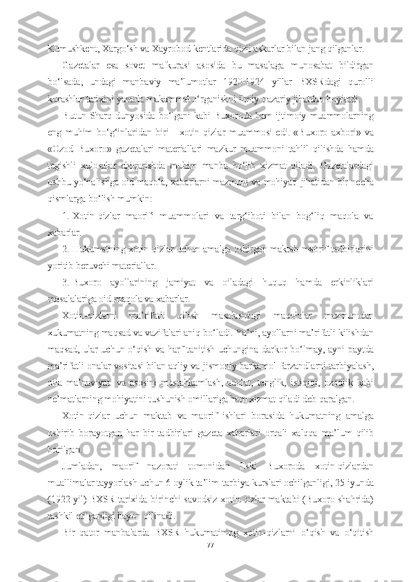 Kumushkent ,  Xarg о‘ sh   va   Xayrobod   kentlarida   qizil   askarlar   bilan   jang   qilganlar .
Gazetalar   esa   sovet   mafkurasi   asosida   bu   masalaga   munosabat   bildirgan
b о‘ lsada ,   undagi   manbaviy   ma ’ lumotlar   1920-1924   yillar   BXSRdagi   qurolli
kurashlar   tarixini   yanada   mukammal  о‘ rganishni   ilmiy - nazariy   jihatdan   boyitadi .
Butun   Sharq   dunyosida   b о‘ lgani   kabi   Buxoroda   ham   ijtimoiy   muammolarning
eng   muhim   b о‘ g ‘ inlaridan   biri   -   xotin   qizlar   muammosi   edi .   « Buxoro   axbori »   va
« Ozod   Buxoro »   gazetalari   materiallari   mazkur   muammoni   tahlil   qilishda   hamda
tegishli   xulosalar   chiqarishda   muhim   manba   b о‘ lib   xizmat   qiladi .   Gazetalardagi
ushbu   y о‘ nalishga   oid   maqola ,  xabarlarni   mazmuni   va   mohiyati   jihatidan   bir   necha
qismlarga   b о‘ lish   mumkin :
1. Xotin-qizlar   maorifi   muammolari   va   targ‘iboti   bilan   bog‘liq   maqola   va
xabarlar.
2. Hukumatning xotin-qizlar uchun amalga oshirgan maktab-maorif tadbirlarini
yoritib beruvchi materiallar.
3. Buxoro   ayollarining   jamiyat   va   oiladagi   huquq   hamda   erkinliklari
masalalariga oid maqola va xabarlar.  
Xotin-qizlarni   ma’rifatli   qilish   masalasidagi   maqolalar   mazmunidan
xukumatning maqsad va vazifalari aniq b о ‘ladi. Ya’ni, ayollarni ma’rifatli kilishdan
maqsad, ular uchun   о ‘qish va harf tanitish uchungina darkor b о ‘lmay, ayni paytda
ma’rifatli onalar vositasi bilan aqliy va jismoniy barkamol   farzandlarni tarbiyalash,
oila   ma’naviyati   va   asosini   mustahkamlash,   adolat,   tenglik,   istiqlol,   ozodlik   kabi
ne’matlarning  mohiyatini tushunish omillariga ham xizmat qiladi deb qaralgan.
Xotin-qizlar   uchun   maktab   va   maorif   ishlari   borasida   hukumatning   amalga
oshirib   borayotgan   har   bir   tadbirlari   gazeta   xabarlari   orqali   xalqqa   ma’lum   qilib
borilgan.
Jumladan,   maorif   nazorati   tomonidan   Eski   Buxoroda   xotin-qizlardan
muallimalar tayyorlash uchun 6 oylik ta’lim- tarbiya kurslari ochilganligi, 25 iyunda
(1922 yil) BXSR tarixida   birinchi   savodsiz   xotin-qizlar maktabi (Buxoro shahrida)
tashkil  etilganligi bayon qilinadi.
Bir   qator   manbalarda   BXSR   hukumatining   xotin-qizlarni   о ‘qish   va   о ‘qitish
77 