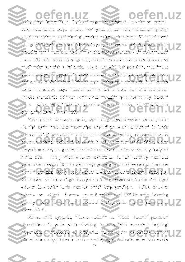 faoliyatidagi   kamchiliklar,   foydalanilmagan   imkoniyatlar,   t о ‘siqlar   va   qarama-
qarshiliklar   tanqid   ostiga   olinadi.   1924   yilda   60   dan   ortiq   maktablarning   atigi
2   tasigina   qizlar   maktabi   ekanligi,   mazkur   maktablarda   rejadagi   50-100   о ‘quvchi
о ‘rniga 15-20 nafargina qizlar tahsil   k о ‘rayotganligi aytiladi. «Karkida xotin-qizlar
maktabi» nomli maqolada qayd qilinishicha, mazkur shaharda xotin-qizlar maktabi
ochilib, 20 nafar talaba   о ‘qiyotganligi, maorif nazoratidan turli   о ‘quv asboblari va
muallimalar   yuborish   s о ‘ralganda,   Buxorodan:   «20   kishiga   asbob,   muallimalar
yubora   olmaymiz,   tayyor   b о ‘lguncha   talabalarni   markazga   yuboring»,-   deb   javob
berilgan.   « О ‘z   shahrimizda   о ‘qitmoq   qiyin   kechayotgan   bir   davrda,   buni   kanday
tushunmoq kerak», - deydi maqola muallifi «Turkman qizi». Bu ma’lumotlar orqali
chekka   shaharlarda   ochilgan   xotin-qizlar   maktabining   о ‘quv-moddiy   bazasini
tashkil   qilish,   maorif   nozirligi   tomonidan   nazorat   qilish   ishlari   qilib   olib
borilganligidan voqif  b о ‘linadi.
Yosh   qizlarni   turmushga   berish,   ularni   oilaga   tayyorlamasdan   uzatish   jaholat
ekanligi   ayrim   maqolalar   mazmuniga   singdirilgan.   «Jaholat   qurboni   b о ‘lurg‘a
mahkum   b о ‘lg‘on   muhtaram   onalarimizning   biqerlari   yamoq   k о ‘rpachalar   ustida
bekordan   bekorga   majbur   qilish   asosida   bolaliqdanoq   turmushg‘a   chiqib,   saqich
chaynab   vaqt   zoye   qilguncha   biroz   tafakkur   qilsalar,   millat   va   vatan   yuksalg‘on
b о ‘lur   edi»,   -   deb   yoziladi   «Buxoro   axbori»da.   Bu   kabi   tanqidiy   maqolalar
gazetalarda talaygina. Xotin-qizlarni hayotga kengroq tortish maqsadida Buxoroda
birinchi   marotaba   1922   yilning   17   martida   «Xotunlar   kuni»   bayrami   о ‘tkazilgan.
Xotin-qizlar ishtirokida  о ‘tgan bu bayram tafsilotlari gazeta sahifalarida  о ‘rni olgan
«Buxoroda   xotunlar   kuni»   maqolasi   orqali   keng   yoritilgan.     Xullas,   «Buxoro
axbori»     va     «Ozod     Buxoro»     gazetasi  ma’lumotlari BXSRda xotin-qizlarning
ijtimoiy   huquqi   hamda   maorifi   masalalarini   о ‘rganishda   muhim   manba   b о ‘lib
xizmat qiladi.   
Xulosa   qilib   aytganda,   “Buxoro   axbori”   va   “Ozod   Buxoro”   gazetalari
Respublika   to’rt   yarim   yillik   davridagi   holati   xo’jalik   tarmoqlari   rivojidagi
о ‘zgarishlar,   murakkablik   va   ziddiyatlar   hamda   ayrim   sohalardagi   inqirozli
jihatlarini xronologii ketma-ketlshda   о ‘rganib, tegishli xulosalar chiqarishda asosiy
78 