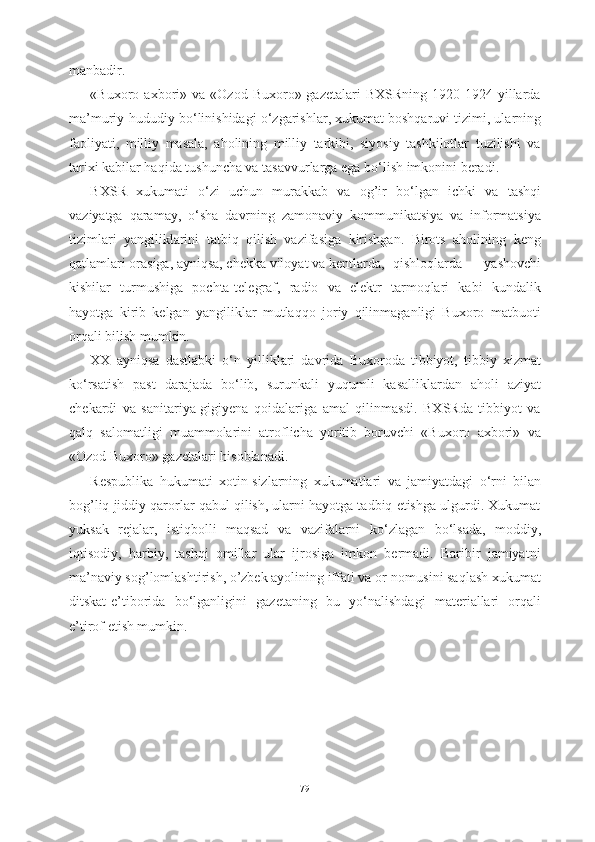 manbadir.
«Buxoro  axbori»  va   «Ozod  Buxoro»  gazetalari  BXSRning   1920-1924  yillarda
ma’muriy-hududiy b о ‘linishidagi  о ‘zgarishlar, xukumat boshqaruvi tizimi, ularning
faoliyati,   milliy   masala,   aholining   milliy   tarkibi,   siyosiy   tashkilotlar   tuzilishi   va
tarixi kabilar haqida tushuncha va tasavvurlarga ega b о ‘lish imkonini beradi.
BXSR   xukumati   о ‘zi   uchun   murakkab   va   og’ir   b о ‘lgan   ichki   va   tashqi
vaziyatga   qaramay,   о ‘sha   davrning   zamonaviy   kommunikatsiya   va   informatsiya
tizimlari   yangiliklarini   tatbiq   qilish   vazifasiga   kirishgan.   Birots   aholining   keng
qatlamlari orasiga, ayniqsa, chekka viloyat va kentlarda,  qishloqlarda   yashovchi
kishilar   turmushiga   pochta-telegraf,   radio   va   elektr   tarmoqlari   kabi   kundalik
hayotga   kirib   kelgan   yangiliklar   mutlaqqo   joriy   qilinmaganligi   Buxoro   matbuoti
orqali bilish mumkin.
XX   ayniqsa   dastlabki   о ‘n   yilliklari   davrida   Buxoroda   tibbiyot,   tibbiy   xizmat
k о ‘rsatish   past   darajada   b о ‘lib,   surunkali   yuqumli   kasalliklardan   aholi   aziyat
chekardi   va   sanitariya-gigiyena   qoidalariga   amal   qilinmasdi.   BXSRda   tibbiyot   va
qalq   salomatligi   muammolarini   atroflicha   yoritib   boruvchi   «Buxoro   axbori»   va
«Ozod Buxoro» gazetalari hisoblanadi.
Respublika   hukumati   xotin-sizlarning   xukumatlari   va   jamiyatdagi   о ‘rni   bilan
bog’liq jiddiy qarorlar qabul qilish, ularni hayotga tadbiq etishga ulgurdi. Xukumat
yuksak   rejalar,   istiqbolli   maqsad   va   vazifalarni   k о ‘zlagan   b о ‘lsada,   moddiy,
iqtisodiy,   harbiy,   tashqi   omillar   ular   ijrosiga   imkon   bermadi.   Baribir   jamiyatni
ma’naviy sog’lomlashtirish, o’zbek ayolining iffati va or-nomusini saqlash xukumat
ditskat-e’tiborida   b о ‘lganligini   gazetaning   bu   y о ‘nalishdagi   materiallari   orqali
e’tirof etish mumkin.
79 