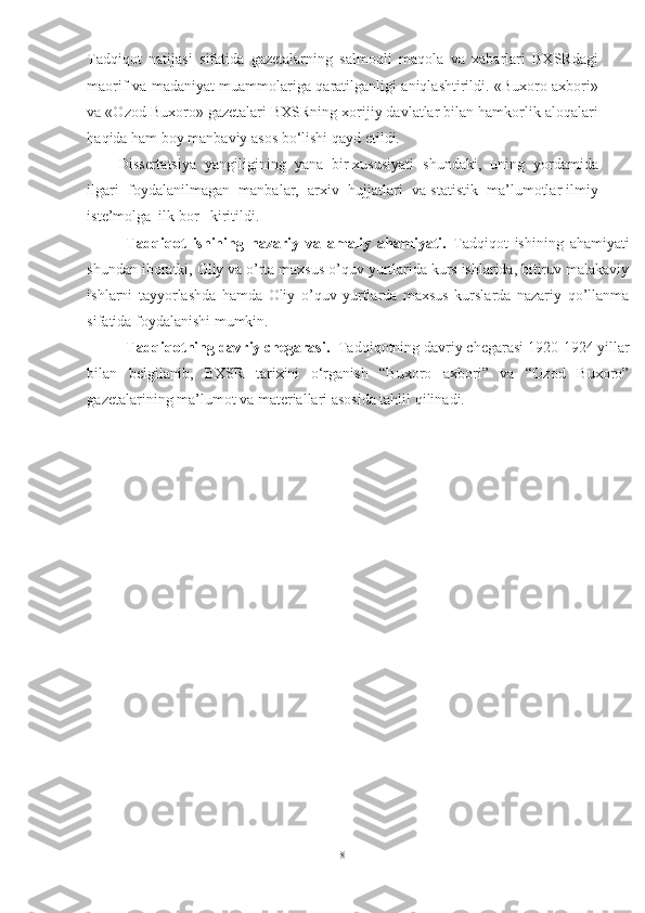 Tadqiqot   natijasi   sifatida   gazetalarning   salmoqli   maqola   va   xabarlari   BXSRdagi
maorif va madaniyat muammolariga qaratilganligi aniqlashtirildi. «Buxoro axbori»
va «Ozod Buxoro» gazetalari BXSRning xorijiy davlatlar bilan hamkorlik aloqalari
haqida ham boy manbaviy asos b о ‘lishi qayd etildi.
Dissertatsiya  yangiligining  yana  bir xususiyati  shundaki,  uning  yordamida
ilgari  foydalanilmagan  manbalar,  arxiv  hujjatlari  va statistik  ma’lumotlar ilmiy
iste’molga  ilk bor   kiritildi.
Tadqiqot   ishining   nazariy   va   amaliy   ahamiyati.   Tadqiqot   ishining   ahamiyati
shundan iboratki, Oliy va o’rta maxsus o’quv yurtlarida kurs ishlarida, bitiruv malakaviy
ishlarni   tayyorlashda   hamda   Oliy   o’quv   yurtlarda   maxsus   kurslarda   nazariy   qo’llanma
sifatida foydalanishi mumkin.
Tadqiqotning davriy chegarasi.    Tadqiqotning davriy chegarasi  1920-1924 yillar
bilan   belgilanib,   BXSR   tarixini   о‘rganish   “Buxoro   axbori”   va   “Ozod   Buxoro”
gazetalarining ma’lumot va materiallari asosida tahlil qilinadi.
8 