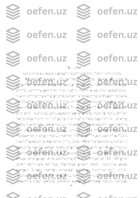 XULOSA
Tadqiqotning xulosasida quyidagi holatlarni ta’kidlab o’tishni lozim topdik: 
XX-asrning   dastlabki   o’n   yilliklari   Buxoroda   siyosiy   va   ijtimoiy
jaroyonlarning   keskin   kechganligi   uzoq   yillar   davomida   hukmronlik   qilib   kelgan
amirlik   tuzimining   yemirilishi   bilan   bog’liq   muhim   voqea   bilan   xaraktirlanadi.
Buxoro amirligining so’ngi yillarida jadidchilik harakatining ko’chayishi natijasida
ozodlik g’oyalarining targ’ib qilishning omili bo’lgan matbuotchilik yuzaga kelgan.
Buxoroning   dastlabki   matbuoti   sifatida   “Buxoroyi   Sharif”   va   “Turon   gazetalari”
chop   etildi.   Tadqiqotda   ushbu   gazetalar   keyingi   yillarda   mahalliy   matbuotchilikni
rivojlanishga muhim omil bo’lganligi bilan bog’liq fikrlar bayon qilindi. Tarixning
barcha   bosqichlarida   davriy   matbuot   o’z   zamonasining   voqealarini   hozir   javoblik
bilan   aks   ettiruvchi   ko’zgu   bo’lgan.   Jumladan,   BXSR   miqyosida   o’zbek   tilida
muntazam   chop   etilgan   matbuot   nashrlari   hisoblangan   “Buxoro   axbori”   va   “Ozod
Buxoro” gazetalari tarixiy manba bo’lib, ularda BXSR ning dastlabki kunlaridanoq
Respublika hayotida kechgan barcha jaroyonlar batafsil yoritilgan. Mazkur matbuot
organlarida   xukumatning   qaror   va   buyruqlari,   hukumat   tarkibi,   davlat   tomonidan
amalga oshiralayotgan chora tadbirlarning e’lon qilib borilganligi 1920-1924-yillar
tarixini   xronologik   ischilikda   o’rganishga   yordam   beradi.   Tadqiqotda   gazeta
taxriryati   faoliyati   nashriyot   sohasidagi   yutuq   va   muomolar   tahlil   qilindi.
Tadqiqotda gazetalar Said Ahroriy, Abdulhamid Cho’lpon, Qori Yo’ldosh Po’latov
muxarrirlik   qilgan   davrlarda   ta’sirchan   kuchga   va   ommaviy   matbuot   nashlarga
80 