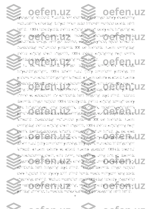 aylanganligi   isbotlandi.   Yuqorida   ismi-shariflari   zikr   qilingan   tarixiy   shaxslarning
matbuotchilik   sohasidagi   faoliyati   imkon   qadar   birlamchi   manbalar   asosida   ochib
berildi.   BXSR iqtisodiyotida qishloq x о ‘jaligi tarmog‘i asosiy soha b о ‘lganligi va
uning   paxtachilik,   qorak о ‘lchilik,   ipakchilik,   g‘allachilik   y о ‘nalishlarida
respublikada   amalga   oshirilgan   tadbirlar,   vazifalar,   loyihalar,   rejalar   k о ‘rsatildi.
Gazetalardagi   ma’lumotlar   yordamida   XX   asr   boshlarida   Buxoro   amirligidagi
qishloq   x о ‘jaligi   ahvoli   о ‘rganilib,   BXSR   qishloq   x о ‘jaligining   rivoji   amirlik
davridagi darajasiga k о ‘tarila olmaganligi ma’lum b о ‘ladi.
Bu   esa   sovet   davrida   yozilgan   tadqiqotlar   kommunistik   mafkuraga
b о ‘ysundirilganligini,   BXSR   tarixini   nuqul   ijobiy   tomonlarini   yoritishga   bir
yoqlama munosabat  bildirilganligini k о ‘rsatdi. «Buxoro axbori» va «Ozod Buxoro»
gazetalari   BXSRda   tovar-pul   munosabatlarining   ahvoli,  soliq   tizimi,  narx-navo   va
uning   t о ‘rt   yil   davomida   о ‘zgarib   borishi,   milliy   sanoatga   asos   solish   y о ‘lidagi
o’rinish   va   xarakatlarni   о ‘z   sahifalarida   berib   borganligi   qayd   qilindi.   Tadqiqot
davomida   olingan   natijalar   BXSR   iqtisodiyotida   qishloq   x о ‘jaligi   tarmog‘i   asosiy
soha   b о ‘lganligi   va   uning   paxtachilik,   qorak о ‘lchilik,   ipakchilik,   g‘allachilik
y о ‘nalishlarida respublikada amalga oshirilgan tadbirlar,  vazifalar, loyihalar, rejalar
k о ‘rsatildi.   Gazetalardagi   ma’lumotlar   yordamida   XX   asr   boshlarida   Buxoro
amirligidagi   qishloq   x о ‘jaligi   ahvoli   о ‘rganilib,   BXSR   qishloq   x о ‘jaligining   rivoji
amirlik   davridagi   darajasiga   k о ‘tarila   olmaganligi   ma’lum   b о ‘ladi.   Bu   esa   sovet
davrida yozilgan tadqiqotlar  kommunistik mafkuraga b о ‘ysundirilganligini, BXSR
tarixini nuqul ijobiy tomonlarini yoritishga bir yoqlama munosabat   bildirilganligini
k о ‘rsatdi.   «Buxoro   axbori»   va   «Ozod   Buxoro»   gazetalari   BXSRda   tovar-pul
munosabatlarining   ahvoli,   soliq   tizimi,   narx-navo   va   uning   t о ‘rt   yil   davomida
о ‘zgarib   borishi,   milliy   sanoatga   asos   solish   y о ‘lidagi   urinish   va   xarakatlarni   о ‘z
sahifalarida   berib   borganligi   qayd   qilindi.   Tadqiqot   davomida   olingan   natijalar
arxiv   hujjatlari   bilan   qiyosiy   tahlil   qilindi   hamda   masala   mohiyatini   keng   tarzda
о ‘rganishga   erishildi.   Matbuot   materiallari   orqali   BXSRdagi   iqtisodiy   о ‘zgarishlar
bir   necha   tarixiy   bosqichlardan   о ‘tganligi,   mustaqil   iqtisodiyot   asoslarini   yaratish
y о ‘lidagi urinishlar, bu masalada markaz kuchli tazyiq  о ‘tkazganligi ochib berildi.
81 