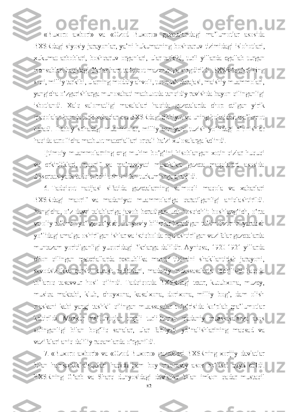 «Buxoro   axbori»   va   «Ozod   Buxoro»   gazetalaridagi   ma’lumotlar   asosida
BXSRdagi  siyosiy jarayonlar, ya’ni hukumatning boshqaruv   tizimidagi   islohotlari,
xukumat   arboblari,   boshqaruv   organlari,   ular   tarkibi,   turli   yillarda   egallab   turgan
mansablari haqidagi fikrlar ham tadqiqot mazmuniga singdirildi. BXSRda aholining
soni, milliy tarkibi, ularning moddiy ahvoli, turmush darajasi, maishiy muammolari,
yangicha  о ‘zgarishlarga munosabati matbuotda tanqidiy ravishda bayon qilinganligi
isbotlandi.   Xalq   salomatligi   masalalari   haqida   gazetalarda   chop   etilgan   yirik
maqolalar hamda turli xabarlar esa BXSRdagi tibbiyot va uning holatidan ma’lumot
beradi.   Harbiy   sohadagi   muammolar,   milliy   armiyani   tuzish   y о ‘lidagi   o’rinishlar
haqida atroflicha matbuot materiallari  orqali ba’zi xulosalarga kelindi.
Ijtimoiy   muammolarning   eng   muhim   b о ‘g‘ini   hisoblangan   xotin-qizlar   huquqi
va   erkinliklari,   maorif   va   ma’naviyati   masalalari   gazeta   maqolalari   asosida
dissertatsiyada tadqiqotchi tomonidan turkumlarga ajratildi.
6. Tadqiqot   natijasi   sifatida   gazetalarning   salmoqli   maqola   va   xabarlari
BXSRdagi   maorif   va   madaniyat   muammolariga   qaratilganligi   aniqlashtirildi.
Yangicha,   о ‘z  davri  talablariga  javob  beradigan  uch  bosqichli:   boshlang‘ich,   о ‘rta
va oliy ta’limni y о ‘lga q о ‘yish, dunyoviy bilimlar beradigan ta’lim tizimini yaratish
y о ‘lidagi amalga oshirilgan ishlar va istiqbolda rejalashtirilgan vazifalar gazetalarda
muntazam  yoritilganligi  yuqoridagi  fikrlarga dalildir. Ayniqsa,  1920-1921 yillarda
e’lon   qilingan   materiallarda   respublika   maorif   tizimini   shakllantirish   jarayoni,
savodsizlikka   qarshi   kurash   tadbirlari,   madaniy   muassasalarini   ochilishi   haqida
t о ‘laroq   tasavvur   hosil   qilindi.   Tadqiqotda   BXSRdagi   teatr,   kutubxona,   muzey,
musiqa   maktabi,   klub,   choyxona,   kasalxona,   dorixona,   milliy   bog’,   dam   olish
maskani   kabi   yangi   tashkil   qilingan   muassasalar   t о ‘g‘risida   k о ‘plab   ma’lumotlar
keltirildi.   Mazkur   ma’lumotlar   orqali   turli-tuman   madaniy   muassasalarga   asos
solinganligi   bilan   bog‘liq   sanalar,   ular   faoliyati   y о ‘nalishlarining   maqsad   va
vazifalari aniq daliliy raqamlarda  о ‘rganildi.
7. «Buxoro   axbori»   va   «Ozod   Buxoro»   gazetalari   BXSRning   xorijiy   davlatlar
bilan   hamkorlik   aloqalari   haqida   ham   boy   manbaviy   asos   b о ‘lishi   qayd   etildi.
BXSRning   G‘arb   va   Sharq   dunyosidagi   davlatlar   bilan   imkon   qadar   mustaqil
82 