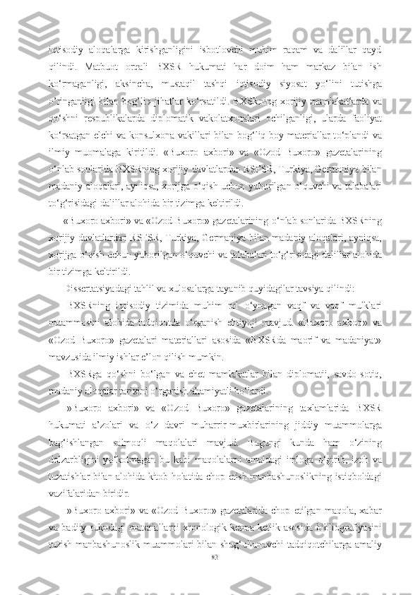 iqtisodiy   aloqalarga   kirishganligini   isbotlovchi   muhim   raqam   va   dalillar   qayd
qilindi.   Matbuot   orqali   BXSR   hukumati   har   doim   ham   markaz   bilan   ish
k о ‘rmaganligi,   aksincha,   mustaqil   tashqi   iqtisodiy   siyosat   y о ‘lini   tutishga
o’ringanligi   bilan   bog’liq   jihatlar   k о ‘rsatildi.   BXSRning   xorijiy   mamlakatlarda   va
q о ‘shni   respublikalarda   diplomatik   vakolatxonalari   ochilganligi,   ularda   faoliyat
k о ‘rsatgan elchi va konsulxona vakillari bilan bog‘liq boy materiallar t о ‘plandi va
ilmiy   muomalaga   kiritildi.   «Buxoro   axbori»   va   «Ozod   Buxoro»   gazetalarining
о ‘nlab sonlarida BXSRning xorijiy davlatlardan RSFSR, Turkiya, Germaniya bilan
madaniy aloqalari, ayniqsa, xorijga   о ‘qish uchun yuborilgan   о ‘quvchi va talabalari
t о ‘g‘risidagi dalillar alohida bir tizimga keltirildi.
«Buxoro axbori» va «Ozod Buxoro» gazetalarining  о ‘nlab sonlarida BXSRning
xorijiy davlatlardan RSFSR, Turkiya, Germaniya bilan madaniy aloqalari, ayniqsa,
xorijga  о ‘qish uchun yuborilgan  о ‘quvchi va talabalari t о ‘g‘risidagi dalillar alohida
bir tizimga keltirildi.
Dissertatsiyadagi tahlil va xulosalarga tayanib quyidagilar tavsiya qilindi:
-BXSRning   iqtisodiy   tizimida   muhim   rol   о ‘ynagan   vaqf   va   vaqf   mulklari
muammosini   alohida   tadqiqotda   о ‘rganish   ehtiyoji   mavjud.   «Buxoro   axbori»   va
«Ozod   Buxoro»   gazetalari   materiallari   asosida   «BXSRda   maorif   va   madaniyat»
mavzusida ilmiy ishlar e’lon qilish mumkin.
-BXSRga   q о ‘shni   b о ‘lgan   va   chet   mamlakatlar   bilan   diplomatii,   savdo-sotiq,
madaniy aloqalar tarixini  о ‘rganish ahamiyatli b о ‘lardi.
-»Buxoro   axbori»   va   «Ozod   Buxoro»   gazetalarining   taxlamlarida   BXSR
hukumati   a’zolari   va   о ‘z   davri   muharrir-muxbirlarining   jiddiy   muammolarga
bag‘ishlangan   salmoqli   maqolalari   mavjud.   Bugungi   kunda   ham   о ‘zining
dolzarbligini   y о ‘kotmagan   bu   kabi   maqolalarni   amaldagi   imloga   о ‘girib,   izoh   va
tuzatishlar bilan alohida kitob holatida chop etish manbashunoslikning istiqboldagi
vazifalaridan biridir.
-»Buxoro   axbori»   va   «Ozod   Buxoro»   gazetalarida   chop   etilgan   maqola,   xabar
va   badiiy   rukndagi   materiallarni   xronologik   ketma-ketlik   asosida   bibliografiyasini
tuzish manbashunoslik  muammolari bilan shug‘ullanuvchi  tadqiqotchilarga amaliy
83 