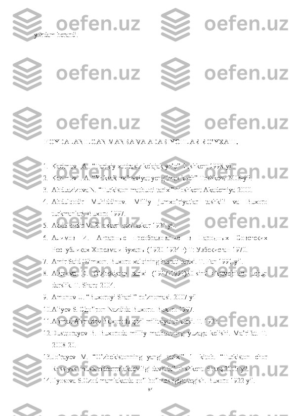yordam berardi.
FOYDALANILGAN MANBA VA ADABIYOTLAR RO’YXATI.
1. Karimov I.A.. “Tarixiy xotirasiz kelajak yo’q” Toshkent 1998-yil.
2. Karimov I. A. “Yuksak ma’naviyat yengilmas kuch” Toshkent 2008-yil.
3. Abduazizova N. “Turkiston matbuoti tarixi” Toshkent Akademiya 2000.
4. Abdulqodir   Muhiddinov.   Milliy   jumxo’riyatlar   tashkili   va   Buxoro
turkmanlari. Buxoro 1997.
5. Abdulqodir M. El askari-qizil askar 1921 yil.
6. Алимов   И.   Аграрные   преобразование   в   Народных   Советских
Республиках Хорезма и Бухары ( 1920-1924 г )  Т: Узбекистан 1970.
7. Amir Said Olimxon. Buxoro xalqining hasrati tarixi. T. Fan 1991 yil.
8. Alimova   D.   O’zbekiston   tarixi   (1917-1991)10-sinf   o’quvchilari   uchun
darslik. T. Sharq 2004. 
9. Amonov U. “Buxoroyi Sharif” ro’znomasi. 2007 yil
10. Aliyev S. Cho’lpon Nazdida Buxoro. Buxoro 1997.
11. Ahmad Ahmadov Buxoroda qizil militsiyalar kursi. T. 1923.
12. Dustqorayev   B.   Buxoroda   milliy   matbuotning   yuzaga   kelishi.   Ma’rifat.   T.
2008   20. 
13. Jo’rayev   M.   “O’zbekistonning   yangi   tarixi”   1-   kitob.   “Turkiston   chor
Rossiyasi mustamdeerrrrlakachiligi davrida” Toshkent. Sharq 2000-yil.  
14. Ilyosova S.Ozod mamlakatda qo’l bo’lmasligiga tegish. Buxoro  1922  yil .
84 