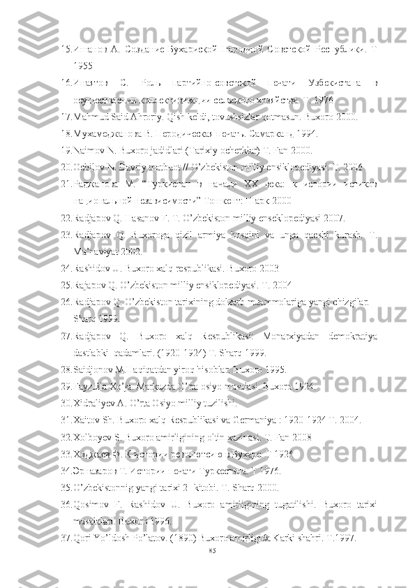 15. Ишанов   А.   Создание   Бухариской   Народной   Советской   Республики.   Т
1955
16. Инаятов   С.   Роль   партийно-советской   печати   Узбекистана   в
осушествлении коллективизации сельского хозяйства. Т. 1976
17. Mahmud Said Ahroriy. Qish keldi, tovushsizlar qotmasun. Buxoro 2000.
18. Мухамеджанова В. Перодическая печать. Самарканд 1994.  
19. Naimov N. Buxoro jadidlari (Tarixiy ocherklar) T. Fan 2000.
20. Ochilov N. Davriy matbuot // O’zbekiston milliy ensiklopediyasi. T. 2006
21. Ра д жа пова   М.   “Туркистан   в   начали   ХХ   века:   к   истории   истиков
национальной независимости” Тошкент: Шарк 2000
22. Radjapov Q. Hasanov F. T. O’zbekiston milliy enseklopediyasi 2007.
23. Radjapov   Q.   Buxoroga   qizil   armiya   bosqini   va   unga   qaeshi   kurash.   T.
Ma’naviyat 2002.
24. Rashidov U. Buxoro xalq respublikasi. Buxoro 2003 
25. Rajapov Q. O’zbekiston milliy ensiklopediyasi. T. 2004
26. Radjapov Q. O’zbekiston tarixining dolzarb muammolariga yangi chizgilar.
Sharq 1999.
27. Radjapov   Q.   Buxoro   xalq   Respublikasi:   Monarxiyadan   demokratiya
dastlabki  qadamlari. (1920-1924) T. Sharq 1999. 
28. Saidjonov M.Haqiqatdan yiroq hisoblar. Buxoro 1995.
29. Fayzulla Xo’ja. Markazda O’rta osiyo masalasi. Buxoro 1924.
30. Xidraliyev A. O’rta Osiyo milliy tuzilishi. 
31. Xaitov Sh. Buxoro xalq Respublikasi va Germaniya   : 1920-1924 T. 2004.
32. Xolboyev S. Buxoro amirligining oltin xazinasi. T. Fan 2008
33. Ходжаев Ф. К истории револютсию в Бухаре. Т 1926
34. Эрназаров Т. Истории печати Туркестана. Т 1976. 
35. O’zbekistonnig yangi tarixi 2- kitobi. T. Sharq 2000.
36. Qosimov   F.   Rashidov   U.   Buxoro   amirligining   tugatilishi.   Buxoro   tarixi
masalalari. Buxoro 1996.
37. Qori Yo’ldosh Po’latov. (1890) Buxoro amirligida Karki shahri.  T.1997.
85 
