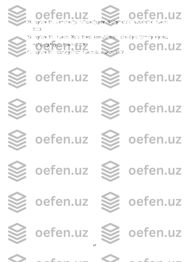 38. Hayitov   Sh.   Usmonxo’ja   Po’latxo’jayev-   Milliy   istiqlol   kurashchisi   Buxoro
2007.
39. Hayitov   Sh.   Buxoro   Xalq   Sovet   Respublikasi:   Iqtisodiyot   ijtimoiy   siyosat,
ma’daniy hayot.  Buxoro 2005.
40. Hayitov Sh. Tatar ziyolilari Buxoroda. Buxoro 2007
86 