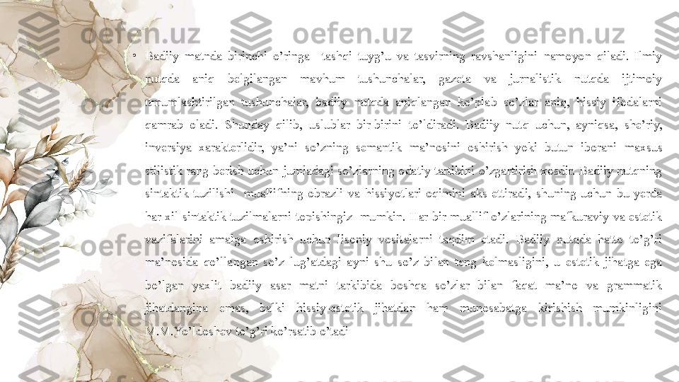 •
Badiiy  matnda  birinchi  o’ringa    tashqi  tuyg’u  va  tasvirning  ravshanligini  namoyon  qiladi.  Ilmiy 
nutqda  aniq  belgilangan  mavhum  tushunchalar,  gazeta  va  jurnalistik  nutqda  ijtimoiy 
umumlashtirilgan  tushunchalar,  badiiy  nutqda  aniqlangan  ko’plab  so’zlar  aniq,  hissiy  ifodalarni 
qamrab  oladi.  Shunday  qilib,  uslublar  bir-birini  to’ldiradi.  Badiiy  nutq  uchun,  ayniqsa,  she’riy, 
inversiya  xarakterlidir,  ya’ni  so’zning  semantik  ma’nosini  oshirish  yoki  butun  iborani  maxsus 
stilistik  rang  berish uchun jumladagi so’zlarning odatiy tartibini  o’zgartirish xosdir. Badiiy  nutqning 
sintaktik  tuzilishi    muallifning  obrazli  va  hissiyotlari  oqimini  aks  ettiradi,  shuning  uchun  bu  yerda 
har xil  sintaktik tuzilmalarni topishingiz  mumkin. Har bir muallif o’zlarining mafkuraviy va estetik 
vazifalarini  amalga  oshirish  uchun  lisoniy  vositalarni  taqdim  etadi.  Badiiy  nutqda  hatto  to’g’ri 
ma’nosida  qo’llangan  so’z  lug’atdagi  ayni  shu  so’z  bilan  teng  kelmasligini,  u  estetik  jihatga  ega 
bo’lgan  yaxlit  badiiy  asar  matni  tarkibida  boshqa  so’zlar  bilan  faqat  ma’no  va  grammatik 
jihatdangina  emas,  balki  hissiy-estetik  jihatdan  ham  munosabatga  kirishish  mumkinligini 
M.M.Yo’ldoshev to’g’ri ko’rsatib o’tadi 