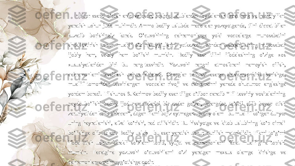 •
Biror  asarni  o’qish  aniq  va  oson,  boshqa  uslublardan  foydalanish  faqat  rang  va  haqiqiylikni 
yaratish  uchun  juda  muhimdir.  Ammo  badiiy  uslubda  maqolalar  yozayotganda,  tilni  diqqat  bilan 
kuzatib  borishingiz  kerak.  O’quvchining  qahramonlarga  yoki  voqealarga  munosabatini 
shakllantirish  uchun  muallif  o’z  histuyg’ularini  yetkazadi.  Bundan  tashqari,  uning  munosabati 
ijobiy  ham,  salbiy  ham  bo’lishi  mumkin.  Badiiy  asar  tilini  ifodalashning  o’ziga  xos 
xususiyatlaridan  biri  bu  rang-tasvirdir.  Yozuvchi  rangni  atmosferani  namoyish  qilish, 
qahramonlarni  tavsiflash  uchun  ishlatadi.  Ohanglar  palitrasi  asarga  chuqurroq  kirib  borishga, 
muallif  tomonidan  tasvirlangan    voqealar  rivoji  va  qahramonni  yanada  chuqurroq  anglashga 
yordam  beradi.  Tilshunos  S.Karimov  badiiy  asar  tiliga  e’tibor  qaratib  “Til  tasviriy  vositalarining 
paydo  bo’lishi  badiiy  ijod  namunalarini  bir  qadar  go’zal,  jarangdor,  ta’sirli  qilib  bayon  etish 
zaruriyatidan kelib chiqqan”, degan fikrni bejiz aytmagan. Badiiy olam - bu muallif ko’rgan dunyo: 
uning  hayratlanishi,  afzal  ko’rishi,  rad  etilishidir.  Bu  hissiyotga  va  kitob  uslubining  ko’p  qirrali 
bo’lishiga  olib  keladi.  Badiiy  uslub  -  bu  asar  yaratish  uchun  qurilish  materialidir.  Fikrni  to’g’rni 
ifoda  etish  uchun  kerakli  so’zlarni  topib,  syujet  va  qahramonlarni  faqat  muallifgina  topishi 
mumkin.  Faqatgina  yozuvchi  o’quvchilarni  o’zi  yaratgan  maxsus  olamga  kirishga  va 
qahramonlarga mehr uyg’otishga qodir. 