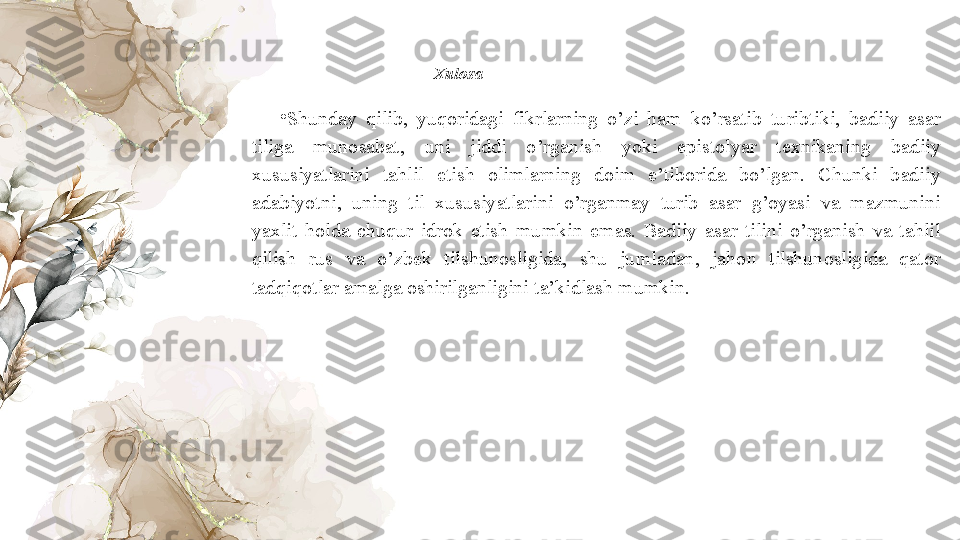 Xulosa  
•
Shunday  qilib,  yuqoridagi  fikrlarning  o’zi  ham  ko’rsatib  turibtiki,  badiiy  asar 
tiliga  munosabat,  uni  jiddi  o’rganish  yoki  epistolyar  texnikaning  badiiy 
xususiyatlarini  tahlil  etish  olimlarning  doim  e’tiborida  bo’lgan.  Chunki  badiiy 
adabiyotni,  uning  til  xususiyatlarini  o’rganmay  turib  asar  g’oyasi  va  mazmunini 
yaxlit  holda  chuqur  idrok  etish  mumkin  emas.  Badiiy  asar  tilini  o’rganish  va  tahlil 
qilish  rus  va  o’zbek  tilshunosligida,  shu  jumladan,  jahon  tilshunosligida  qator 
tadqiqotlar amalga oshirilganligini ta’kidlash mumkin.   