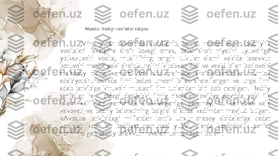 Mumtoz badiiy san’atlar tal q ini
Ming  yillar  davomida  sha k llanib,  san’at  nomini  olgan  badiiylik 
vositalari  fakatgina  she’r  bezagi  emas,  balki  shoir  niyatini  uyuvchiga 
yetkazuvchi  vosita,  muallifning  rangin  tukular  olami  xakida  tasavvur 
beruvchi manba yoki shoir kunglini kitobxon didi va zavki bilan borlovchi 
ma’naviy  rishta  xamdir.  Ana  shu  ma’noda  she’riy  san’atlar  mumtoz 
adabiy ot shunoslik d a  ilmi  ba doe  unvoni  bilan  sharaflangan  va  unga  ilmi 
adab  tarkibiga  k iruvchi  mus taqil  ilm  turlaridan  biri  deb  q aralgan.  Badiiy 
san’atlar  h a q idagi  dastlabki  ilmiy  risolalar  jo x iliya  davrida  yoki  ilk 
islom  xalifalari  zamonida  shakllanganiga  q aramay,  bu  san’atlar  xalk 
zakovati  va  badiiy  baloratining  belgisi  sifatida  kadimdan  mavjud  b u lgan. 
«Avesto»  tarkibidagi  miflardan  to rt ib  Urxun-enasoy  obidalariga  q adar 
kechgan  kech  bir  badiiyat  namunasi  yukki,  ularda  keyinchalik  san’at 
nomini olgan badiiy tafakkur mevalari uchramagan b u lsin.  