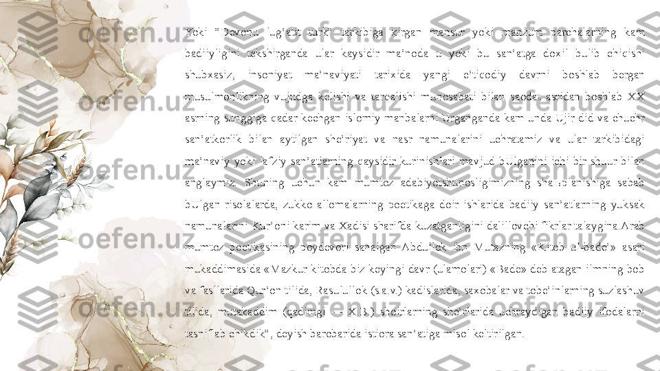 Yoki  ”Devonu  lu g‘ atit  turk”  tarkibiga  kirgan  mansur  yoki  manzum  parchalarning  kam 
badiiyligini  tekshirganda  ular  kaysidir  ma’noda  u  yoki  bu  san’atga  doxil  b u lib  chi q ishi 
shubxasiz,  i nsoniyat  ma’naviyati  tarixida  yangi  e’ti q odiy  davrni  boshlab  bergan 
musulmonlikning  vujudga  kelishi  va  tar q alishi  munosabati  bilan  saodat  asridan  boshlab  XX 
asrning  sunggiga  q adar  kechgan  islomiy  manbalarni  Urganganda  kam  unda  Ujir  did  va  chuchr 
san’atkorlik  bilan  aytilgan  she’riyat  va  nasr  namunalarini  uchratamiz  va  ular  tarkibidagi 
ma’naviy  yoki  lafziy  san’atlarning  q aysidir  kurinishlari  mavjud  bUlganini  ichi  bir  shuur  bilan 
anglaymiz.  Shuning  uchun  kam  mumtoz  adabiyotshunosligimizning  shaњplanishiga  sabab 
bUlgan  risolalarda,  zukko  allomalarning  poetikaga  doir  ishlarida  badiiy  san’atlarning  yuksak 
namunalarini Kur’oni karim va Xadisi sharifda kuzatganligini dalillovchi fikrlar talaygina.Arab 
mumtoz  poetikasining  poydevori  sanalgan  Abdullok  ibn  Mutazning  «Kitob  ul-bade’»  asari 
mukaddimasida «Mazkur kitobda biz keyingi davr (ulamolari) «Bade» deb atagan ilmning bob 
va fasllarida  Q ur’on tilida, Rasulullok (s.a.v.) kadislarida, saxobalar va tobe’inlarning suzlashuv 
tilida,  mutakaddim  ( q adimgi  —  X.B.)  shoirlarning  she’rlarida  uchraydigan  badiiy  ifodalarni 
tasniflab chikdik”, deyish barobarida istiora san’atiga misol keltir ilgan. 