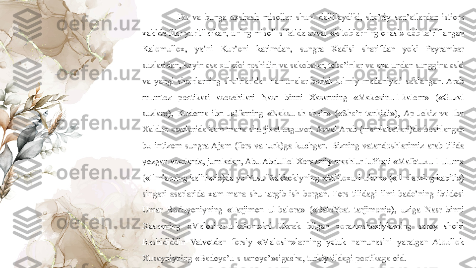 Bu  va  bunga  uxshash  misollar  shuni  dalillaydiki,  she’riy  san’atlardan  istiora 
xakida fikr yuritilarkan, uning misoli sifatida  avval «kitoblarning  onasi» deb ta’riflangan 
Kalomullox,  ya’ni  Kur’oni  karimdan,  sungra  Xadisi  sharifdan  yoki  Payrambar 
suzlaridan, keyin esa xulafoi roshidin va sakobalar, tobe’inlar va ana undan sunggina eski 
va  yangi  shoirlarning  she’rlaridan  namunalar  berish  њlmiy  madaniyati  saklangan.  Arab 
mumtoz  poetikasi  asoschilari  Nasr  binni  Xasanning  «Makosinu-l-kalom»  («Guzal 
suzlar»),  Kudoma  ibn  Ja’farning  «Naksu-sh-she’r»  («She’r  tankidi»),  Ap-Jokiz  va  Ibn 
Xaldun asarlarida kam mana shu jixat usguvor.  Avval Arab (mamlakatlari)da boshlangan 
bu  intizom  sungra Ajam  (fors  va  turk)ga  kuchgan.  Bizning  vatandoshlarimiz  arab  tilida 
yozgan asarlarda, jumladan, Abu Abdullol Xorazmiy mashlur luYeati «Mafotuxu-l-ulum» 
(«Ilmlarning kalitlari»)da yo Yusuf Sakkokiyning «Miftoxu-l-ulum» («Ilmlarning kapiti») 
singari  asarlarida  xam  mana  shu  targib  ish  bergan.  Fors  tilidagi  ilmi  bade’ning  ibtidosi 
Umar  Roduyoniyning  «Tarjimon  ul-balora»  («BaloYeat  tarjimoni»),  uziga  Nasr  binni 
Xasanning  «Malosinu-u-kalom»ini  Urnak  bilgan  xorazmshoxiylarning  saroy  shoiri 
Rashididdin  Vatvotdan  forsiy  «Malosin»larning  yetuk  namunasini  yaratgan  Atoullok 
Xusayniyning «Badoye’u-s-sanoye’»sigacha, turkiy tildagi poetikaga oid. 