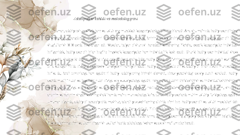 Adabiyotlar tahlili va metodologiyasi 
•
Umuman,  adabiyotshunoslikda  janr  va  uslub  eng  murakkab  kategoriyalardan  biri  hisoblanadi. Ana  shu  ma’noda  badiiy  asar  tilining 
ta’sirchanligi,  ohangdorligi  masalasini  o’rganish  adabiyotshunioslik  fanining  asosiy  mohiyatini  tashkil  etadi.  Badiiy  asar  tili  bilan 
shug’ullanish  XIX  asrda  boshlangan  edi.  Masalan,  italyan  tilshunosi  Banedetto  Krochening  fikricha,  estetik  kategoriyalar  individual 
bo’lganidek,  badiiy  asar  tili  bilan  bog’liq  lingvistik  kategoriyalar  ham  individuallik  kasb  etadi.  Chunki  badiiy  asar  individual  shaxs 
(yozuvchi,  shoir  yoki  dramaturg)ning  o’z  nutqiy  faoliyati  mahsulidir.  Badiiy  asarda  til  o’zining  insonlar  orasida  aloqa  quroli  vazifasini 
to’la  saqlagan  holda  o’zining  ekspressiv  funksiyasini  namoyon  etadi.  Badiiy  til  umumxalq  tili  va  adabiy  til  bilan  o’zaro  munosabatda 
bo’lsa-da,  farqli  tomonlarga  ham  egadir.Til  badiiy  -adabiyotning  birinchi  elementi,  obraz  yaratishdagi  asosiy  quroli  sanaladi.  Badiiy 
asarda  muallif  nutqi  va  bayonchi  nutqi  o’ziga  xos  xususiyatlarga  egadir.  Personajlar  nutqini  tipiklashtirish  va  individuallashtirishning 
badiiy  asarda  o’ziga  xos  mezonlari  va  tamoyillari  mavjud.  Arxaizm,  neologizm,  dialektizm  kabi  leksik  vositalar,  omonim,  sinonim, 
antonim va paronim singari so’zning shakl hamda ma’no munosabatiga ko’ra turlari badiiy asarlarda muhim uslubiy funkiyalarga egadir. 
Umuman  olganda,  adabiy  til  taraqqiyotida  mashhur,  talantli  yozuvchilarning  alohida  o’rni  bor.  Badiiy  asar  tili  va  uslubi  masalalari  deb 
nomlangan tanlanma fanda ana shu muammolar xususida fikr yuritiladi, filolog talabalarga badiiy asar tili xususiyatlarini mustaqil tahlil 
qila olish ko’nikmalarini  singdirishga alohida e’tibor qaratiladi. Bu tanlanma fan badiiy asarning g’oyaviy-estetik qiymatini belgilashda 
til vositalarining o’rni va ularni o’rganish usullari haqida talabalarga ixcham va asosli ma’lumotlar beradi.  