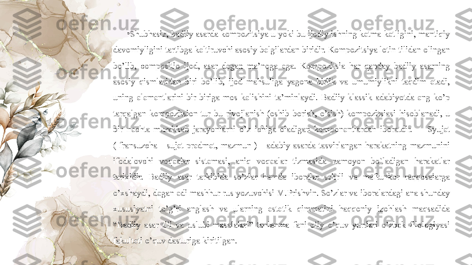 •
Shubhasiz, badiiy asarda kompozitsiya u yoki bu ijodiy ishning ketma-ketligini, mantiqiy 
davomiyligini tartibga keltiruvchi asosiy belgilardan biridir. Kompozitsiya lotin tilidan olingan 
bo’lib,  compositio  ijod,  asar  degan  ma’noga  ega.  Kompozitsia  har  qanday  badiiy  asarning 
asosiy  qismlaridan  biri  bo’lib,  ijod  mahsuliga  yagona  birlik  va  umumiylikni  taqdim  etadi, 
uning  elementlarini  bir-biriga  mos  kelishini  ta’minlaydi.  Badiiy  klassik  adabiyotda  eng  ko’p 
tarqalgan  kompozitsion  tur  bu  rivojlanish  (oshib  borish,  o’sish)  kompozitsiasi  hisoblanadi,  u 
bir  nechta  murakkab  jarayonlarni  o’z  ichiga  oladigan  komponentlardan  iboratdir.        Syujet 
(  fransuzcha  -  sujet  predmet,  mazmun  )  -  adabiy  asarda  tasvirlangan  harakatning  mazmunini 
ifodalovchi  voqealar  sistemasi,  aniq  voqealar  tizmasida  namoyon  bo`ladigan  harakatlar 
tarixidir.  Badiiy  asar  tarkibida  so’zlar  hamda  iboralar  sehrli  va  maftunkor  raqqosalarga 
o’xshaydi, degan edi mashhur rus yozuvchisi M.Prishvin. So’zlar va iboralardagi ana shunday 
xususiyatni  to’g’ri  anglash  va  ularning  estetik  qimmatini  haqqoniy  izohlash  maqsadida 
“Badiiy  asar  tili  va  uslubi  masalalari”  tanlanma  fani  oliy  o’quv  yurtlari  o’zbek  filologiyasi 
fakulteti o’quv dasturiga kiritilgan.   