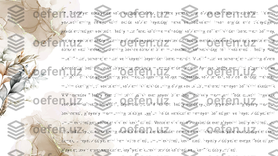 •
Epistolyar  adabiyotda  so’z  va  gaplar  obraz,  manzara  yaratishning  o’ziga  xos  libosi,  materialidir.  Talantli 
yozuvchilarning  qalami  sehri  ostida  so’zlar  hayotdagi  narsa  va  hodisalarni  inson  ongida  aniq  tiklaydigan, 
gavdalantiradigan  vositadir.  Badiiy  nutq  faqat  ko’chma  ma’nodagi  so’zlarning  qo’llanilishidan  iborat  matn  bo’lmay, 
majoziy  vositalar  badiiy  nutqning  o’ziga  xos  yordamchi  vositasidir.  Badiiy  asarda  leksik  va  frazeologik  vositalarning 
obrazlar  xatti-harakatini,  ularning  boshqa  obrazlar  bilan  munosabatini  ko’rsatishdagi  roli  hisoblanadi  .  Badiiy  nutq 
muallif  nutqi,  personajlar  nutqi  va  hikoyachi  bayonidan  iborat  matndir.  Muallif  nutqi  va  personajlar  nutqining  o’zaro 
aloqadorligi  badiiy  nutq  uslubiyatining  markaziy  muammolaridan  biridir.    Ayniqsa,  badiiy  asar  tilini  o’rganishda  va 
uni  tahlil  qilishda  yozuvchining  yoki  maktub  egasining  so’zga  munosabati,  so’z  tanlash,  so’z  qo’llashdagi  mahorati 
muhim ekanligini, til vositalarini, so’zlarni ishlatishda uning o’ziga xos uslubi, mahorati namoyon bo’lishini akademik 
V.Vinogradov  “Badiiy  asar  tilini  tahlil  qilish  asar  goyasi  bilan  bog’liq  hissiy  mazmunni  ifoda  etuvchi  lingvistik 
vositalarni  ko’rsatib  berishdir”,–deyar  ekan,  u  to’la  haqlidir.  Badiiy  asarda  syujetning  yaratilishini  g’oyaviy  mazmun 
boshqaradi,  g’oyaviy  mazmunning  talabiga  uyg’un  holda  xarakterlar  namoyon  bo’ladigan  va  hayot  ziddiyatlarini 
umumlashtiradigan  voqealar  silsilasi  kashf  etiladi. Voqealar  silsilasi  o’z  navbatida  asar  g’oyasini  badiiylashtiradi,  uni 
tiriltiradi.   Syujet obrazlarning o’zaro aloqalari, ular o’rtasidan qarama-qarshiliklar, simpatiyalar va antipatiyalar ekan, 
demak,  u  hayot  ziddiyatlarini  ham  ixtiro  qiladi,  umumlashtiradi,  kashf  etadi.  hayotiy  ziddiyatlar  asarga  ifoda  etilgan 
g’oyalar, tasvirlangan xarakterlar, kayfiyatlar kurashi tarzida ko’chadi va u konflikt deb yuritiladi.  