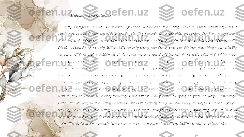 Muhokama va natijalar 
•
Badiiy  adabiyotda  lingvistik  vositalardan  foydalanish  oxir-oqibatda  muallifning  xohishiga,  asarning  mazmuniga,  tasvir 
yaratilishiga  va  u  orqali  adresatga  ta’sir  ko’rsatishiga  bog’liq.  Yozuvchilar  o’z  asarlarida,  avvalambor,  ular  fikrni,  histuyg’ularni 
to’g’ri  yetkazish,  qahramonning  ma’naviy  olamini  chinakam  ochib  berish,  til  va  qiyofani  real  ravishda  qayta  tiklashdan  kelib 
chiqadi.  Nafaqat  tilning  me’yoriy  dalillari,  balki  umumiy  adabiy  normalardan  chetga  chiqish  ham  muallifning  niyatiga,  badiiy 
haqiqatga  intilishiga  bog’liq.  Adabiyotda  til  o’ziga  xos  mavqega  ega,  chunki  bu  qurilish  materiali,  quloq  yoki  ko’rish  orqali 
seziladigan,  ularsiz  asar  yaratib  bo’lmaydi.  Tilning  eng  yaxshi  tomoni,  uning  kuchli  qobiliyatlari  va  noyob  go’zalligi  badiiy 
adabiyot  asarlarida  mavjud  bo’lib,  bularning  barchasiga  tilning  badiiy  vositalari  orqali  erishiladi.  Badiiy  ifoda  vositalari  xilma-xil 
va  ko’p  sonlidir.   Tilning  ekspressiv  vositalariga  nutqning  stilistik  shakllari yoki  shunchaki  nutq figuralari  kiradi:  anafora,  antitez, 
birlashmaslik,  gradatsiya,  inversiya,  ko’p  foydalanish,  parallelizm,  ritorik  savol,  ritorik  murojaat,  sukut,  ellips,  epifora.  Badiiy 
ifoda  vositalariga  ritm  (she’r  va  nasr),  qofiya,  intonatsiya  kiradi.  Odatda,  badiiy  nutq  uslubi  uchun  odatda  va  umumiy  tomonidan 
ta’qib  qilinadigan  alohida  va  tasodifiy  narsalarga  e’tibor  beriladi.  Badiiy  olam  -  bu  “yangidan  yaratilgan  dunyo”,  tasvirlangan 
voqelik  ma’lum  darajada  muallifning  fantastikasi,  demakdir  nutqning  badiiy  uslubida  asosiy  rol  subyektiv  lahzani  o’ynaydi. 
Atrofdagi  barcha  voqelik  muallifning  tasavvurida  aks  etadi. Ammo  badiiy  matnda  biz  nafaqat  yozuvchining  dunyosini,  balki  bu 
dunyodagi  yozuvchini  ham  ko’ramiz:  uning  afzal  ko’rganlari,  tanqidlari,  hayratlari,  radlari  va  boshqalar.  Badiiy  nutq  uslubining 
hissiyotliligi va ekspressivligi, metaforik, mazmunli xilma-xilligi yozuvchining qo’llagan badiiy mahoratiga ham bog’liqdir.   