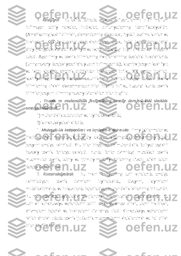 2.   Kashfiyot   -   bu   aslida   tabiatda   mavjud   bo‘lgan,   ammo   oldin   ma’lum
bo‘lmagan   tabiiy   narsalar,   hodisalar,   qonuniyatlarning   identifikatsiyasidir.
(Amerikaning kashf qilinishi, elementlarning chastotasi, foydali qazilma konlari va
boshqalar).   Kashfiyot   tashqi   shart-sharoitlarga   emas,   balki   ixtirochining   ichki
ehtiyojlariga asoslanadi. Kashfiyot va ixtiro o‘rtasidagi bog‘liqlik tarixan o‘zgarib
turadi.   Agar   ilmiy   va   texnik   bilimlarning   rivojlanishining   dastlabki   bosqichlarida
(uning nazariy darajasi yetarlicha yuqori bo‘lmaganida), kognitiv jarayon kashfiyot
va   ixtiro   shaklida   empirik   qidirishdan   boshlangan   bo‘lsa,   XX   asrdan   boshlab.
kashfiyotning   nazariy   darajasi   ustunlik   qila   boshladi.   Agar   dastlab   texnik
bilimlarning   o‘sishi   eksperimentator   bilan   bog‘liq   bo‘lsa,   bugungi   kunda   texnik
bilimlar jarayoni olimning nazariy izlanishlari bilan bog‘liq.
II .   Texnik   va   muhandislik   faoliyatining   amaliy   darajasi   ikki   shaklda
amalga oshiriladi :
1) muhandislik tadqiqotlari va loyihalash sifatida;
2) konstruksiyalash sifatida.
1.   Muhandislik   tadqiqotlari   va   loyihalash   doirasida:   ilmiy   ishlanmalar   va
hisob-kitoblar,   muhandislik-iqtisodiy   asoslar,   shuningdek   ob’ektni   loyihalash
jarayoni   amalga   oshiriladi.   Shu   bilan   birga   har   bir   muhandislik   faoliyati   tegishli
bazaviy   texnik   fanlarga   asosladi.   Bunda   fanlar   tizimidagi   murakkab   texnik
muammolar   texnik,   tabiiy   va   ijtimoiy-madaniy   fanlarning   o‘zaro   ta’siri   talabi
darajasida bajariladi. 
2.   Konstruksiyalash   -   bu   inson   faoliyatining   turli   sohalarida   amalga
oshiriladigan:   texnik   tizimlarni   loyihalashda,   dizaynni,   kiyimlarni
modellashtirishda va hokazolarda bajariladigan muhandislik ishlarining bir turidir.
Bu   muhandislikda   loyihalashni   rivojlantirish   bilan   bog‘liq   bo‘lgan   qismidir.   Bu
turli   xil   konstruksiya   variantlarini   tahlil   qilish   va   sintez   qilish,   ularni   hisoblash,
chizmalarni   bajarish   va   boshqalarni   o‘z   ichiga   oladi.   Konstruksiya   variantlarini
ishlab   chiqish   odatda   texnik   ijodkorlik   muammolarini   shakllantirish   va   hal   qilish
bilan bog‘liq bo‘ladi. 