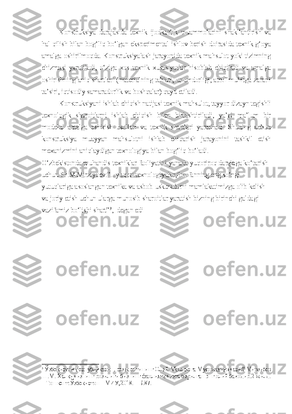 Konstruksiya   darajasida   texnik   ijodkorlik   muammolarini   shakllantirish   va
hal qilish bilan bog‘liq bo‘lgan eksperimental ishlov berish doirasida texnik g‘oya
amalga oshirilmoqda. Konstruksiyalash jarayonida texnik mahsulot yoki tizimning
chizmasi   yaratiladi,   o‘ziga   xos   texnik   xususiyatlar   hisoblab   chiqiladi   va   amalga
oshirishning aniq shartlari (materialning tabiati, unumdorligi, atrof-muhitga zararli
ta’siri, iqtisodiy samaradorlik va boshqalar) qayd etiladi.
Konstruksiyani ishlab chiqish natijasi texnik mahsulot, tayyor dizayn tegishli
texnologik   sharoitlarni   ishlab   chiqish   bilan   birlashtiriladi,   ya’ni   ma’lum   bir
modelni   amalga   oshirish   usullari   va   texnik   shartlari   yaratiladi.   Shuning   uchun
konstruksiya   muayyan   mahsulotni   ishlab   chiqarish   jarayonini   tashkil   etish
mexanizmini aniqlaydigan texnologiya bilan bog‘liq bo‘ladi.
O‘zbekistonda muhandis-texniklar faoliyatini yanada yuqoriroq darajaga ko‘tarish 
uchun Sh.M.Mirziyoev:”...yuqori texnologiyalar,ilm-fanning eng so‘ngi 
yutuqlariga asoslangan texnika va asbob-uskunalarni mamlakatimizga olib kelish 
va joriy etish uchun ularga munosib sharoitlar yaratish bizning birinchi galdagi 
vazifamiz bo‘lishi shart” 3
,–degan edi
3
 Ўзбекистон Республикаси Президентининг Олий Мажлисга Мурожаатномаси// Мирзиёев
Ш.М. Халқимизнинг розилиги бизнинг фаолиятимизга берилган энг олий баҳодир.2-жилд.
– Тошкент:Ўзбекистон НМИУ,2018. – Б.87. 