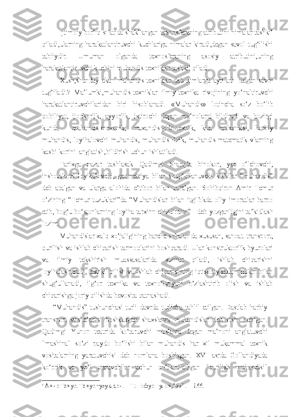 Ijtimoiy borliq sifatida shakllangan texnosferaning atributini nimalar tashkil
qiladi,ularning   harakatlantiruvchi   kuchlariga   nimalar   kiradi,degan   savol   tug‘ilishi
tabiiydir.   Umuman   olganda   texnosferaning   asosiy   atributini,uning
harakatlantiruvchi kuchini muhandis-texniklar tashkil qiladi. 
Xush,shunday   ekan   muhandis-texniklar   deb   kimlarga   aytiladi     degan   savol
tug‘iladi.?   Ma’lumki,muhandis-texniklar   ilmiy-texnika   rivojining   yo‘naltiruvchi
harakatlantiruvchilaridan   biri   hisoblanadi.   «Muhandis»   lotincha   so‘z   bo‘lib
qobiliyat,   ijodkorlik,   ayyorlik,   ixtirochi   degan   ma’nolarni   bildiradi   va   hozirgi
kunda     muhandis-mexanik,   muxandis-gidrotexnik,   kon   muhandisi,   harbiy
muhandis,   loyihalovchi   muhandis,   muhandis-fizik,   muhandis-matematik   vlarning
kasbi-korini  anglatish,bildirish uchun ishlatiladi.
Tarixga   nazar   tashlasak   Qadimgi   Sharqda   binokor,   yer   o‘lchovchi,
inshootlarni   loyihalovchi,   geometriya   bilan   shug‘ullanuvchi   kishilar   “muhandis”
deb   atalgan   va   ularga   alohida   e’tibor   bilan   qaralgan.   Sohibqiron   Amir   Temur
o‘zining   “Temur   tuzuklari”da   “Muhandislar   bilan   itgifokda   oliy   imoratlar   barpo
etib, bog‘u bo‘stonlarning loyiha-tarxinn chizdirdim” 1
 -deb yozganligini ta’kidlash
lozim.
Muhandislar xalq xo‘jaligining barcha sohalarida xususan, sanoat. transport,
qurilish va ishlab chiqarish tarmoqlarini boshqaradi. Ular konstruktorlik byurolari
va   ilmiy   tekshirish   muassasalarida   xizmat   qiladi,   ishlab   chiqarishni
loyihalashtiradi, tashkil qilish va ishlab chiqarishning iqtisodiy muammolari bilan
shug‘ullanadi,   ilg‘or   texnika   va   texnologiyani   o‘zlashtirib   olish   va   ishlab
chiqarishga joriy qilishda bevosita qatnashadi. 
  “Muhandis”   tushunchasi   turli   davrda   turlicha   tahlil   etilgan.   Dastlab   harbiy
transport   vositalarini   boshqargan   shaxslarga   muhandislar   deb   nom   berilgan.
Qadimgi   Yunon   teatrida   ko‘taruvchi   moslama   degan   ma’noni   anglatuvchi
"mashina"   so‘zi   paydo   bo‘lishi   bilan   muhandis   har   xil   mukammal   texnik
vositalarning   yaratuvchisi   deb   nomlana   boshlagan.   XVI   asrda   Gollandiyada
ko‘prik   va   yo‘l   quruvchilar   uchun   qo‘llaniladigan   "qurilish   muhandisi"
1
 Амир Темур. Темур тузуклари. – Т.: Ғофур Ғулом,1991. – Б.66.  