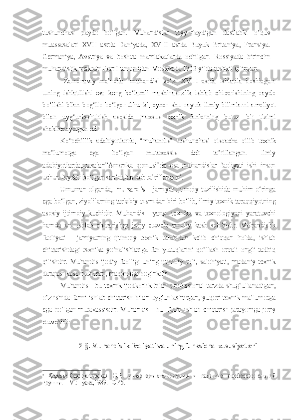 tushunchasi   paydo   bo‘lgan.   Muhandislar   tayyorlaydigan   dastlabki   o‘quv
muassasalari   XVII   asrda   Daniyada,   XVIII   asrda   Buyuk   Britaniya,   Fransiya.
Germaniya,   Avstriya   va   boshqa   mamlakatlarda   ochilgan.   Rossiyada   birinchn
muhandislik maktabi Petr I tomonidan Moskvada 1712 yilda tashkil qilingan.
  Zamonaviy   ma’noda   "muhandis"   so‘zi   XVIII   asrda   ishlatila   boshlagan.
Uning   ishlatilishi   esa   keng   ko‘lamli   mashinasozlik   ishlab   chiqarishining   paydo
bo‘lishi bilan bog‘liq bo‘lgan.Chunki, aynan shu paytda ilmiy bilimlarni amaliyot
bilan   uyg‘unlashtirish   asosida   maxsus   texnik   fanlarning   butun   bir   tizimi
shakllanayotgan edi.
Ko‘pchillik   adabiyotlarda,   “muhandis”   tushunchasi   qisqacha   qilib   texnik
ma’lumotga   ega   bo‘lgan   mutaxassis   deb   ta’riflangan.   Ilmiy
adabiyotlarda,masalan”Amerika   qomusi”da   esa   muhandislar   faoliyati   ishi   inson
uchun foydali bo‘lgan san’at,fan deb ta’riflangan 2
. 
Umuman   olganda,   muhandis   -   jamiyat   ijtimoiy   tuzilishida   muhim   o‘ringa
ega bo‘lgan, ziyolilarning tarkibiy qismidan biri bo‘lib, ilmiy-texnik taraqqiyotning
asosiy   ijtimoiy   kuchidir.   Muhandis   -   yangi   texnika   va   texnologiyani   yaratuvchi
hamda   uni   ishlab   chiqarishga   joriy   etuvchi   amaliy   kasb   sohibidir.   Muhandislik
faoliyati   -   jamiyatning   ijtimoiy   texnik   talabidan   kelib   chiqqan   holda,   ishlab
chiqarishdagi   tsxnika   yo‘nalishlariga   fan   yutuqlarini   qo‘llash   orqali   ongli   tadbiq
qilishdir.   Muhandis   ijodiy   faolligi   uning   ijtimoiy   roli,   salohiyati,   madaniy-texnik
darajasi kasb mahorati, maqomiga boglnkdir.
Muhandis - bu texnik ijodkorlik bilan professional  tarzda shug‘ullanadigan,
o‘z ishida fanni ishlab chiqarish bilan uyg‘unlashtirgan, yuqori texnik ma’lumotga
ega bo‘lgan mutaxassisdir. Muhandis – bu   fanni ishlab chiqarish jarayoniga joriy
etuvchidir.
2-§. Muhandislik faoliyati va uning funksional xususiyatlari 
2
  Қаранг :Криштановская   О.В.   Инженеры:становления   и   развитие   профессиональной
группы. – М.:Нуака,1989. –С. 45. 