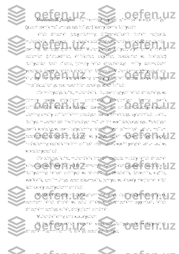 Muhandislik   faoliyati   -   bu   insonning   hayotini   ta’minlash   vositasi   bo‘lgan
(yuqori texnik ma’lumotga ega bo‘lgan) kasbiy texnik faoliyatdir. 
Ishlab   chiqarish   jarayonlarining   differensiallashib   borishi   natijasida
muhandislik   faoliyati:   muhandis-tadqiqotchi,muhandis-konstruktor,muhandis-
texnolog   kabilarga   ajralib   ketdi.   Muhandisning   faoliyati,   ziyolilarning   boshqa
qatlamlari   (o‘qituvchilar,   shifokorlar,   aktyorlar,   bastakorlar   va   boshqalar)
faoliyatidan   farqli   o‘laroq,   ijtimoiy   ishlab   chiqarishdagi     milliy   daromadlarni
yaratishda bevosita ishtirok etishi bilan farqlanadi. Muhandisning jamiyatdagi ana
shunday   o‘rni,ya’ni   muhandislikning   amaliy   yo‘nalishi   barcha   texnik   faoliyat
"intellektuallar" ga past nazar bilan qarashga sabab bo‘ladi.
O‘z mohiyatiga ko‘ra, muhandislik - bu texnologiyani ishlab chiqarishga va
ijtimoiy   texnik   ehtiyojlarni   qondirishga   yo‘naltirilgan   fanning   texnik
qo‘llanilishidir.   Muhandis   faoliyati   davomida   fan   qonunlari   nazariy   shakldan
ularning   amaliy   qo‘llanilishini   topadigan   texnik   prinsiplarga   aylantiriladi.   Ushbu
faoliyat   muqarrar   deb   hisoblanadigan   ma’lum   bir   xavf   darajasiga   ega.   Yaratilgan
texnik   vositalar   va   texnologiyalarning   ishonchliligini   ta’minlash   uchun,   ma’lum
parametrlar,   standartlarni   belgilash   va   yuzaga   kelishi   mumkin   bo‘lgan   baxtsiz
hodisalarning statistik hisobini qo‘llash orqali ushbu xavfni yengish uchun usul va
vositalar yaratiladi.
O‘z  tabiatiga ko‘ra, muhandislik birinchi  navbatda moddiy ishlab  chiqarish
sohasidagi  ma’naviy faoliyatdir. Germaniya muhandislari  uyushmasi  muhandislik
faoliyatining:   ishlash   qobiliyati   va   ishonchliligi,   rentabellik,   farovonlik,   sog‘liq,
xavfsizlik,   atrof-muhitga   zarar   etkazmaslik,   jamiyat   va   shaxsiy   rivojlanish   sifati
kabi asosiy qadriyatlarini aniqladi.
Muhandislik   jarayoni   quyidagilarni   o‘z   ichiga   oladi:   ehtiyojlarni   aniqlash,
qarorlarni   ishlab   chiqish   va   qabul   qilish,   ishlab   chiqarishni   tayyorlash,   ishlab
chiqarishni tartibga solish, ehtiyojlarni qondirish.
Muhandislikning aniq xususiyatlari:
1)   bu   moddiy   ishlab   chiqarish   sohasidagi   faoliyat   yoki   moddiy   ishlab
chiqarish muammolarini hal etishga qaratilgan faoliyat; 