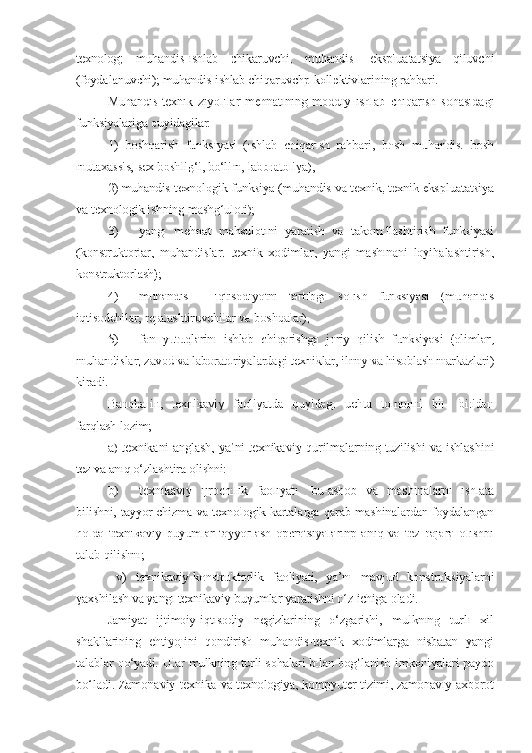 texnolog;   muhandis-ishlab   chikaruvchi;   muhandis-   ekspluatatsiya   qiluvchi
(foydalanuvchi); muhandis-ishlab chiqaruvchp kollektivlarining rahbari.
Muhandis-texnik   ziyolilar   mehnatining   moddiy   ishlab   chiqarish   sohasidagi
funksiyalariga quyidagilar:
1)   boshqarish   funksiyasi   (ishlab   chiqarish   rahbari,   bosh   muhandis.   bosh
mutaxassis, sex boshlig‘i, bo‘lim, laboratoriya);
2) muhandis-texnologik funksiya (muhandis va texnik, texnik ekspluatatsiya
va texnologik ishning mashg‘uloti);
3) yangi   mehnat   mahsulotini   yaratish   va   takomillashtirish   funksiyasi
(konstruktorlar,   muhandislar,   texnik   xodimlar,   yangi   mashinani   loyihalashtirish,
konstruktorlash);
4) muhandis   -   iqtisodiyotni   tartibga   solish   funksiyasi   (muhandis
iqtisodchilar, rejalashtiruvchilar va boshqalar);
5) fan   yutuqlarini   ishlab   chiqarishga   joriy   qilish   funksiyasi   (olimlar,
muhandislar, zavod va laboratoriyalardagi texniklar, ilmiy va hisoblash markazlari)
kiradi.
Banobarin,   texnikaviy   faoliyatda   quyidagi   uchta   tomonni   bir-   biridan
farqlash lozim; 
a)   texnikani   anglash,  ya’ni  texnikaviy  qurilmalarning  tuzilishi  va   ishlashini
tez va aniq o‘zlashtira olishni:
b) texnikaviy   ijrochilik   faoliyati:   bu-asbob   va   mashinalarni   ishlata
bilishni, tayyor chizma va texnologik kartalarga qarab mashinalardan foydalangan
holda   texnikaviy   buyumlar   tayyorlash   operatsiyalarinp   aniq   va   tez   bajara   olishni
talab qilishni;
  v)   texnikaviy-konstruktorlik   faoliyati,   ya’ni   mavjud   konstruksiyalarni
yaxshilash va yangi texnikaviy buyumlar yaratishni o‘z ichiga oladi.
Jamiyat   ijtimoiy-iqtisodiy   negizlarining   o‘zgarishi,   mulkning   turli   xil
shakllarining   ehtiyojini   qondirish   muhandis-texnik   xodimlarga   nisbatan   yangi
talablar qo‘yadi. Ular mulkning turli sohalari bilan bog‘lanish imkoniyalari paydo
bo‘ladi. Zamonaviy texnika va texnologiya, kompyuter tizimi, zamonaviy axborot 