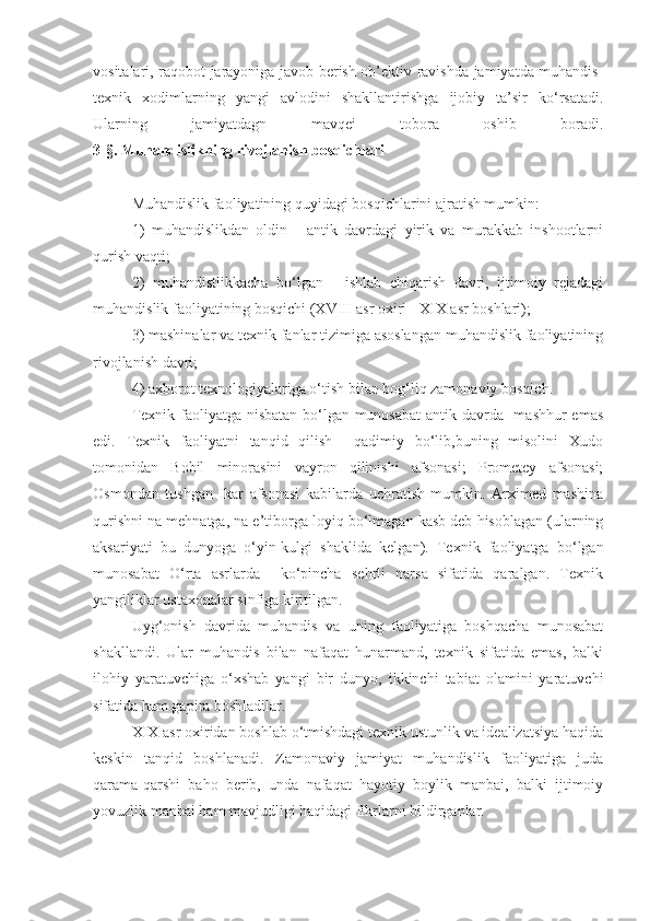 vositalari, raqobot jarayoniga javob berish ob’ektiv ravishda jamiyatda muhandis-
texnik   xodimlarning   yangi   avlodini   shakllantirishga   ijobiy   ta’sir   ko‘rsatadi.
Ularning   jamiyatdagn   mavqei   tobora   oshib   boradi.
3-§. Muhandislikning rivojlanish bosqichlari
Muhandislik faoliyatining quyidagi bosqichlarini ajratish mumkin:
1)   muhandislikdan   oldin   -   antik   davrdagi   yirik   va   murakkab   inshootlarni
qurish vaqti;
2)   muhandistlikkacha   bo‘lgan   -   ishlab   chiqarish   davri,   ijtimoiy   rejadagi
muhandislik faoliyatining bosqichi (XVIII asr oxiri - XIX asr boshlari);
3) mashinalar va texnik fanlar tizimiga asoslangan muhandislik faoliyatining
rivojlanish davri;
4) axborot texnologiyalariga o‘tish bilan bog‘liq zamonaviy bosqich.
Texnik faoliyatga nisbatan bo‘lgan munosabat  antik davrda   mashhur  emas
edi.   Texnik   faoliyatni   tanqid   qilish     qadimiy   bo‘lib,buning   misolini   Xudo
tomonidan   Bobil   minorasini   vayron   qilinishi   afsonasi;   Prometey   afsonasi;
Osmondan   tushgan   Ikar   afsonasi   kabilarda   uchratish   mumkin.   Arximed   mashina
qurishni na mehnatga, na e’tiborga loyiq bo‘lmagan kasb deb hisoblagan (ularning
aksariyati   bu   dunyoga   o‘yin-kulgi   shaklida   kelgan).   Texnik   faoliyatga   bo‘lgan
munosabat   O‘rta   asrlarda     ko‘pincha   sehrli   narsa   sifatida   qaralgan.   Texnik
yangiliklar ustaxonalar sinfiga kiritilgan.
Uyg‘onish   davrida   muhandis   va   uning   faoliyatiga   boshqacha   munosabat
shakllandi.   Ular   muhandis   bilan   nafaqat   hunarmand,   texnik   sifatida   emas,   balki
ilohiy   yaratuvchiga   o‘xshab   yangi   bir   dunyo,   ikkinchi   tabiat   olamini   yaratuvchi
sifatida ham gapira boshladilar.
XIX asr oxiridan boshlab o‘tmishdagi texnik ustunlik va idealizatsiya haqida
keskin   tanqid   boshlanadi.   Zamonaviy   jamiyat   muhandislik   faoliyatiga   juda
qarama-qarshi   baho   berib,   unda   nafaqat   hayotiy   boylik   manbai,   balki   ijtimoiy
yovuzlik manbai ham mavjudligi haqidagi fikrlarni bildirganlar. 