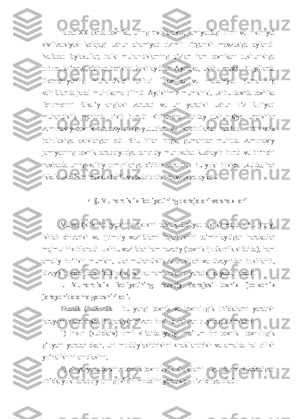 Faqat   XX   asrda   texnika,   uning   rivojlanishi,   jamiyatdagi   o‘rni   va   insoniyat
sivilizatsiyasi   kelajagi   uchun   ahamiyati   tizimli   o‘rganish   mavzusiga   aylandi.
Nafaqat   faylasuflar,   balki   muhandislarning   o‘zlari   ham   texnikani   tushunishga
tobora   ko‘proq   e’tibor   berishni   boshlaydilar.   Ayniqsa,   ushbu   mavzu   30-yillarda
Germaniyaning   muhandislar   ittifoqi   "Texnika   va   madaniyat"   jurnalining
sahifalarida jadal muhokama qilindi. Aytishimiz mumkinki, ushbu davrda texnika
fenomenini   falsafiy   anglash   zarurati   va   uni   yaratish   uchun   o‘z   faoliyati
muhandislik   muhitida   o‘sib   boradi.   Ko‘pincha   bunday   tushunishga   urinishlar
zamonaviy   texnik   taraqqiyotning   yutuqlari   va   istiqbollarini   mutlaqo   optimistik
baholashga   asoslangan   edi.   Shu   bilan   birga,   gumanitar   muhitda   zamonaviy
jamiyatning   texnik   taraqqiyotiga   tanqidiy   munosabat   kuchayib   bordi   va   birinchi
navbatda   uning   salbiy   tomonlariga   e’tibor   qaratildi.   Bu   yoki   boshqa   usulda,   har
ikkala usul ham maxsus tahlil va tadqiqotlar mavzusiga aylandi.
4-§. Muhandislik faoliyatining darajalari va shakllari
Muhandislik   faoliyatining   asosini   texnik   faoliyat   tashkil   etadi   -   bu   ilmiy,
ishlab   chiqarish   va   ijtimoiy   vazifalarni   bajarilishini   ta’minlaydigan   harakatlar
majmui hisoblanadi. Ushbu vazifalar ham nazariy (texnik ijodkorlik sifatida), ham
amaliy   bo‘lishi   mumkin,   ular   muhandislik   izlanishlari   va   dizaynidan   boshlanib,
dizayn bosqichidan o‘tadilar va sanoat namunalarini yaratishda yakunlanadi.
I.   Muhandislik   faoliyatining   nazariy   darajasi   texnik   ijodkorlik
jarayonida amalga oshiriladi.
Texnik   ijodkorlik   -   bu   yangi   texnik   va   texnologik   ob’ektlarni   yaratish
jarayoni hisoblanadi. Bu jarayon o‘zaro bog‘liq bo‘lgan quyidagi tizimlarni: 
1)   inson   (subektiv)   omil   sifatida   yangi   ma’lum   bir   texnik-   texnologik
g‘oyani   yaratar   ekan,   uni   moddiylashtirishni   shakllantirish   va   amalda   hal   qilish
yo‘nalishini aniqlashni;
2)   g‘oya   yanada   aniq   texnik-texnologik   shakllarni   olganda,   mos   keladigan
ob’ekt yoki taraqqiyotning ishchi modelini yaratishni o‘z ichiga oladi: 