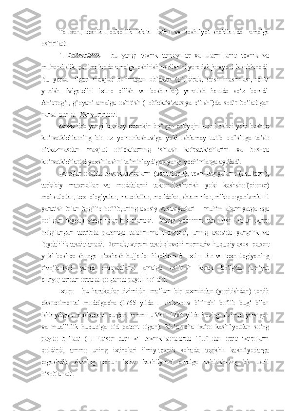 Tarixan,   texnik   ijodkorlik   ikkita:   ixtiro   va   kashfiyot   shakllarida     amalga
oshiriladi.
1.   Ixtirochilik   -   bu   yangi   texnik   tamoyillar   va   ularni   aniq   texnik   va
muhandislik qurilmalarida amalga oshirish usullarini yaratish jarayoni hisoblanadi.
Bu   yerda     ilgari   mavjud   bo‘lmagan   ob’ektni   (g‘ildirak,   otish   mashinasi,   ichki
yonish   dvigatelini   ixtiro   qilish   va   boshqalar)   yaratish   haqida   so‘z   boradi.
Aniqrog‘i,   g‘oyani   amalga   oshirish   ("ob’ektivizatsiya   qilish")da   sodir   bo‘ladigan
narsa haqida  fikr yuritiladi.
Ixtiro   deb yangi haqiqiy mumkin bo‘lgan ehtiyojni qondirishni yoki boshqa
ko‘rsatkichlarning   bir   oz   yomonlashuviga   yoki   ishlamay   turib   qolishiga   ta’sir
o‘tkazmasdan   mavjud   ob’ektlarning   ishlash   ko‘rsatkichlarini   va   boshqa
ko‘rsatkichlarini yaxshilashni ta’minlaydigan yangi yechimlarga aytiladi.
Ixtirolar   odatda   texnik   tizimlarni   (asboblarni),   texnologiyalarni   (usullarni),
tarkibiy   materiallar   va   moddalarni   takomillashtirish   yoki   kashshof(pioner)
mahsulotlar, texnologiyalar, materiallar, moddalar, shtammlar, mikroorganizmlarni
yaratish   bilan   bog‘liq   bo‘lib,uning   asosiy   xususiyatlari   –   muhim   ahamiyatga   ega
bo‘lgan   foydali   yangiliklar   hisoblanadi.     Yangi   yechimni   tan   olish   uchun   ixtiro
belgilangan   tartibda   patentga   talabnoma   topshirdi,   uning   asosida   yangilik   va
foydalilik tasdiqlanadi. Demak,ixtironi tasdiqlovchi normativ-huquqiy asos  patent
yoki   boshqa   shunga   o‘xshash   hujjatlar   hisoblanadi.   Ixtiro   fan   va   texnologiyaning
rivojlanishi   yangi   maqsadlarni   amalga   oshirish   kerak   bo‘lgan   jamiyat
ehtiyojlaridan orqada qolganda paydo bo‘ladi. 
Ixtiro   -   bu   harakatlar   tizimidir:   ma’lum   bir   taxmindan   (yoritishdan)   tortib
eksperimental   modelgacha   (1765   yilda   I.   Polzunov   birinchi   bo‘lib   bug‘   bilan
ishlaydigan   moslamani   qurgan,   ammo   J.Vatt   1784   yilda   hozirgi   tizimni   yaratgan
va   mualliflik   huquqiga   oid   patent   olgan).   Ko‘pincha   ixtiro   kashfiyotdan   so‘ng
paydo   bo‘ladi   (T.   Edison   turli   xil   texnik   sohalarda   1000   dan   ortiq   ixtirolarni
qoldirdi,   ammo   uning   ixtirolari   ilmiy-texnik   sohada   tegishli   kashfiyotlarga
ergashdi),   shuning   uchun   ixtiro   kashfiyotni   amalga   oshirishning   bir   usuli
hisoblanadi. 