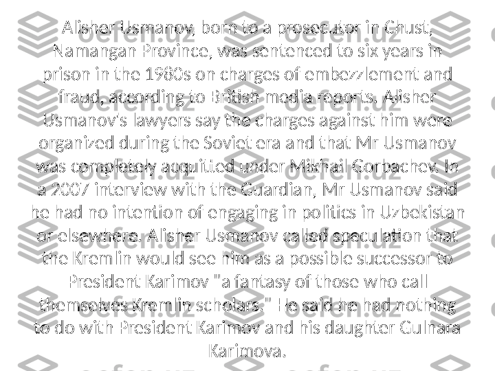 Alisher Usmanov, born to a prosecutor in Chust, 
Namangan Province, was sentenced to six years in 
prison in the 1980s on charges of embezzlement and 
fraud, according to British media reports. Alisher 
Usmanov's lawyers say the charges against him were 
organized during the Soviet era and that Mr Usmanov 
was completely acquitted under Mikhail Gorbachev. In 
a 2007 interview with the Guardian, Mr Usmanov said 
he had no intention of engaging in politics in Uzbekistan 
or elsewhere. Alisher Usmanov called speculation that 
the Kremlin would see him as a possible successor to 
President Karimov "a fantasy of those who call 
themselves Kremlin scholars." He said he had nothing 
to do with President Karimov and his daughter Gulnara 
Karimova. 