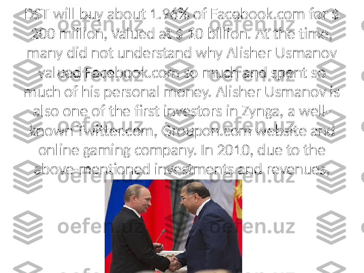 DST will buy about 1.96% of Facebook.com for $ 
200 million, valued at $ 10 billion. At the time, 
many did not understand why Alisher Usmanov 
valued Facebook.com so much and spent so 
much of his personal money. Alisher Usmanov is 
also one of the first investors in Zynga, a well-
known Twitter.com, Groupon.com website and 
online gaming company. In 2010, due to the 
above-mentioned investments and revenues, 