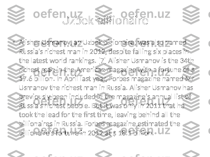 Uzbek billionaire
•
Alisher Usmanov, an Uzbek billionaire, was also named 
Russia's richest man in 2012, despite falling six places in 
the latest world rankings. [7] Alisher Usmanov is the 34th 
richest man in the American magazine with a fortune of $ 
17.6 billion. In April last year, Forbes magazine named Mr 
Usmanov the richest man in Russia. Alisher Usmanov has 
previously been included in the magazine's annual list of 
Russia's richest people. But it was only in 2011 that he 
took the lead for the first time, leaving behind all the 
billionaires in Russia. Forbes magazine estimated the 
billionaire's fortune in 2012 at $ 18.1 billion. 