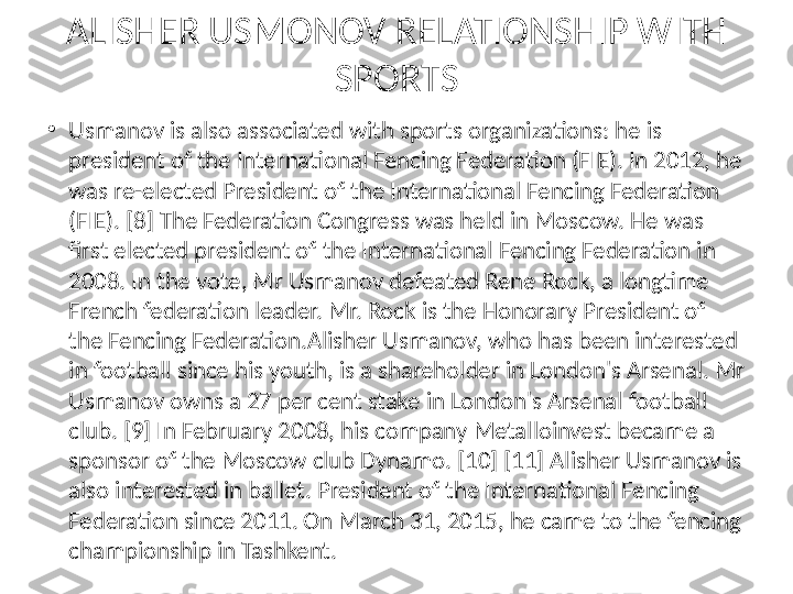 ALISHER USMONOV RELATIONSHIP WITH 
SPORTS
•
Usmanov is also associated with sports organizations: he is 
president of the International Fencing Federation (FIE). In 2012, he 
was re-elected President of the International Fencing Federation 
(FIE). [8] The Federation Congress was held in Moscow. He was 
first elected president of the International Fencing Federation in 
2008. In the vote, Mr Usmanov defeated Rene Rock, a longtime 
French federation leader. Mr. Rock is the Honorary President of 
the Fencing Federation.Alisher Usmanov, who has been interested 
in football since his youth, is a shareholder in London's Arsenal. Mr 
Usmanov owns a 27 per cent stake in London's Arsenal football 
club. [9] In February 2008, his company Metalloinvest became a 
sponsor of the Moscow club Dynamo. [10] [11] Alisher Usmanov is 
also interested in ballet. President of the International Fencing 
Federation since 2011. On March 31, 2015, he came to the fencing 
championship in Tashkent. 