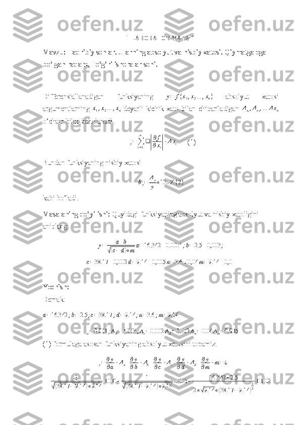 1-LABORATORIYA ISHI
Mavzu:   Taqribiy sonlar. Ularning absolyut va nisbiy xatosi. Qiymatga ega 
bo’lgan raqam. To’g’ri ishoralar soni .
Differensiallanadigan   funksiyaning   y = f ( x
1 , x
2 … , x
n )
  absolyut   xatosi
argumentlarning  x1,x2…	,xn   deyarli   kichik   xato   bilan   chiqariladigan   Δ
x
1 , Δ
x
2 , … Δ x
n
o’cham bilan baholanadi.
∆
y =
∑
i = 1n
❑	
| ∂ f
∂ x
i	| ⋅ Δ x
i       (1)
Bundan funksiyaning nisbiy xatosi
δ
y = Δ
y
y ∗ 100 % ( 2 )
kabi bo’ladi.
Masalaning qo’yilishi:  Quyidagi funksiyaning absolyut va nisbiy xatoligini 
aniqlang.	
y=	a+b	
√(c−	d)∗m	
a=16.342	±0.0001	;b=	2.5	±0,003	;	
c=	38.17	±0,002	d=9.14	±0,005	n=3.6	±0,04	m=	9.14	±0,04
Yechish:
Demak: 	
a=16.342	;b=	2.5	;c=38.17	;d=9.14	;n=3.6	;m=9.14
 
∆
a = 0.001 ; ∆
b = 0.003 ; ∆
c = 0.002 ∆
d = 0.002 ∆
n = 0.04 ∆
m = 0.005
(1) formulaga asosan funksiyaning absolyut xatosini topamiz.
∆
y = ∂ y
∂ a ⋅ Δ
a + ∂ y
∂ b ⋅ Δ
b + ∂ y
∂ c ⋅ Δ
c + ∂ y
∂ d ⋅ Δ
d + ∂ y
∂ m ⋅ m = ¿
1	
√(
38.17 − 9.14	) ∗ 9.14 0.001 + 1	√(
38.17 − 9.14	) ∗ 9.14 0.003 − 16.342 + 2.5
2 ∗	√ 9.14 ∗	( 38.17 − 9.14	) 3
2 ∙ 0.002 