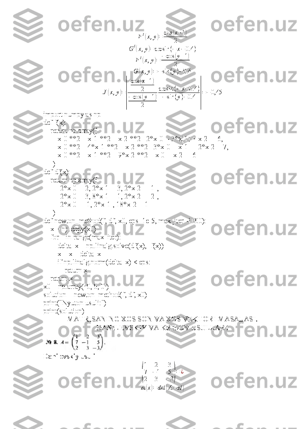 FI(x,y)=	cos	(x+1)	
2G I	
(
x , y	) = arcsin ( − x − 0.4 )
F I	
(
x , y	) = − cos	( y + 1	)
2
G	
( x , y	) = − sin ( y ) − 0.4
J	
( x , y	) =	
| cos	
( x + 1	)
2
− cos	
( y + 1	)
2 arcsin ( − x − 0.4 )
− sin ( y ) − 0.4	| = − 0,45
import numpy as np
def f(x):
    return np.array([
        x[0]**2 + x[1]**2 + x[2]**2 - 2*x[0] - 3*x[1] + x[2] + 6,
        x[0]**2 + 4*x[1]**2 + x[2]**2 - 3*x[0] - x[1] + 2*x[2] - 7,
        x[0]**2 + x[1]**2 + 9*x[2]**2 + x[0] - x[2] + 6
    ])
def df(x):
    return np.array([
        [2*x[0] - 2, 2*x[1] - 3, 2*x[2] + 1],
        [2*x[0] - 3, 8*x[1] - 1, 2*x[2] + 2],
        [2*x[0] + 1, 2*x[1], 18*x[2] - 1]
    ])
def newton_method(f, df, x0, eps=1e-5, max_iter=1000):
    x = np.copy(x0)
    for _ in range(max_iter):
        delta_x = np.linalg.solve(df(x), -f(x))
        x = x + delta_x  
        if np.linalg.norm(delta_x) < eps:
            return x  
    return x
x0 = np.array([0, 0, 0])
solution = newton_method(f, df, x0)
print("Nyuton usuli:")
print(solution)
MATRISANING XOS SON VA XOS VEKTORI MASALASI.
DANILEVSKIY VA KRILOV USULLARI
Danilevskiy usuli	
(
1 2 3
7 − 1 5
2 3 − 3	) = ¿
m	
( x	) = det	( A − αl	) 