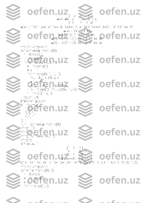 m(x)=	det	(
1−	x	2	3	
7	1−	x	5	
2	3	3−	x)=¿m	
( x	) =	( − 1	) 3
∗	( 1 − x	) ∗	( − x 2
+ 4 ∗ x − 8	) − 2 ∗	( 7 ∗	( − 3 − x	) − 5 ∗ 2	) + 3 ∗	( 7 ∗ 3 − 5 ∗ 2	) = − x 3
+ 6 x 2
− 5 x + 33	
m(x)=−	2x2+10	x+87	
m(0)=−2(0)2+10	(0)+87	=87
m ( 1 ) = − 2	
( 1) 2
+ 10 ( 1 ) + 87 = − 2 + 10 + 87 = 95	
m(2)=−2(2)2+10	(2)+87	=−8+20	+87	=99
import numpy as np
def danilevsky_method(A):
    n = A.shape[0]
    P = np.eye(n)
    for k in range(n-1, 0, -1):
        v = np.zeros(n)
        v[k] = 1
        for j in range(k-1, -1, -1):
            mu = A[j, k] / A[k, k]
            v[j] = -mu
            A[j, :] = A[j, :] + mu * A[k, :]
        P_k = np.eye(n) - np.outer(v, P[:, k])
        P = np.dot(P_k, P)
    return P, A
# Matrisni yaratish
A = np.array([
    [1, 2, 3],
    [2, 5, 4],
    [3, 4, 11]
])
P, B = danilevsky_method(A)
print("P:")
print(P)
print("Danilevski usuli:")
print(B)
Krilov usuli	
(
1 2 3
7 − 1 5
2 3 − 3	) = ¿
X 1 = A ∗ X 0 = A ∗ ( 1 , 1 , 1 )
¿ ( 1 ∗ 1 + 2 ∗ 1 + 3 ∗ 1 , 7 ∗ 1 + ( − 1 ) ∗ 1 + 5 ∗ 1 , 2 ∗ 1 + 3 ∗ 1 + ( − 3 ) ∗ 1 ) = ( 1 + 2 + 3 , 7 − 1 + 5 , 2 + 3 − 3 ) = ( 6 , 11 , 2 )
import numpy as np
def krilov_method(A, b):
    n = A.shape[0]
    x = np.zeros(n)
    x[0] = 1
    for i in range(1, n): 