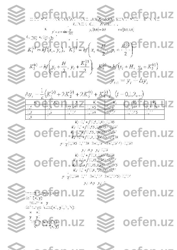 ODDIY DIFFERENSIAL TENGLAMALARNI SONLI YECHISHNING
RUNGE-KUTTA USULI.
Runge-kutte usulix0	y0	∆	y	k1i
k
2i
k
3i
k
4i
0,6 0,8 0,093 0,085 0,091 0,0914 0,1128
0,7 0,9 0,104 0,098 0,104 0,1045 0,11
0,8 1	
k1i=	0,1	∗	f(0,6	,0,8	)=0,085
k
2i
= 0,1 ∗ f	
( 0,65 , 0,8425	) = 0,091	
k3i=	0,1	∗	f(0,65	,0,8455	)=	0,0914
k
4i
= 0,1 ∗ f	
( 0,7 , 0,8914	) = 0,1128
∆ y = 1
6	
( 0,085 + 0,1128 + 2 ∗ 0,091 + 2 ∗ 0,0914	) = 0,093
y
1 = ∆ y + y
0 = 0,09	
k1i=	0,1	∗	f(0,7	,0,9	)=0,098	
k2i=0,1	∗	f(0,75	,0,94	)=0,104	
k3i=	0,1	∗	f(0,75	,0,95	)=	0,1045
k
4i
= 0,1 ∗ f	
( 0,8 , 1,0045	) = 0,11
∆ y = 1
6	
( 0,098 + 0,11 + 2 ∗ 0,104 + 2 ∗ 0,1045	) = 0,104
y
1 = ∆ y + y
0 = 1
import numpy as np
def f(x, y):
    return x - y
def runge_kutta(x0, y0, h, N):
    x = x0
    y = y0
    for i in range(N):
        k1 = h * f(x, y) 