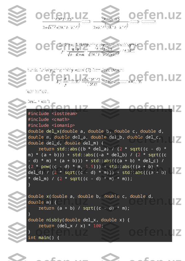 + 16.342 + 2.5
2 ∗√ 9.14 ∗	( 38.17 − 9.14	) 3
2 ∙ 0.002 + 16.342 + 2.5
2 ∗ 9.14 3
2	(
38.17 − 9.14	) 1
2 ∙ 0.005 = 0.000003
Endi esa funksiyaning qiymatini hisoblaymiz.	
y=	a+b	
√(c−	d)∗m	
=	16.342	+2.5	
√(38.17	−	9.14	)∗9.14	
=16.28004
Bunda funksiyaning nisbiy xatosi (2) formulaga asosan:
δ
y = Δ
y
y ∙ 100 % = 0.00156142
1.15673 ∙ 100 % = 0.0000018 ≈ 0.1 %
kabi bo’ladi.
Dastur kodi:
#include <iostream>
#include <cmath>
#include <iomanip>
double   del_x ( double  a,  double  b,  double  c,  double  d, 
double  m,  double  del_a,  double  del_b,  double  del_c, 
double  del_d,  double  del_m) {
     return   std :: abs ((b * del_a) / ( 2  *  sqrt ((c - d) * 
m) * (a + b))) +  std :: abs ((-a * del_b) / ( 2  *  sqrt ((c 
- d) * m) * (a + b))) +  std :: abs (((a + b) * del_c) / 
( 2  *  pow ((c - d) * m,  1.5 ))) +  std :: abs (((a + b) * 
del_d) / ( 2  *  sqrt ((c - d) * m))) +  std :: abs (((a + b) 
* del_m) / ( 2  *  sqrt ((c - d) * m) * m));
}
double   x ( double  a,  double  b,  double  c,  double  d, 
double  m) {
     return  (a + b) /  sqrt ((c - d) * m);
}
double   nisbiy ( double  del_x,  double  x) {
     return  (del_x / x) *  100 ;
}
int   main () { 