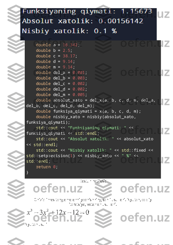      double  a =  16.342 ;
     double  b =  2.5 ;
     double  c =  38.17 ;
     double  d =  9.14 ;
     double  m =  9.14 ;
     double  del_a =  0.001 ;
     double  del_b =  0.003 ;
     double  del_c =  0.002 ;
     double  del_d =  0.002 ;
     double  del_m =  0.005 ;
     double  absolut_xato = del_x(a, b, c, d, m, del_a, 
del_b, del_c, del_d, del_m);
     double  funksiya_qiymati = x(a, b, c, d, m);
     double  nisbiy_xato = nisbiy(absolut_xato, 
funksiya_qiymati);
     std :: cout  <<  "Funksiyaning qiymati: "  << 
funksiya_qiymati <<  std :: endl ;
     std :: cout  <<  "Absolut xatolik: "  << absolut_xato 
<<  std :: endl ;
     std :: cout  <<  "Nisbiy xatolik: "  <<  std ::fixed << 
std ::setprecision( 1 ) << nisbiy_xato <<  " %"  << 
std :: endl ;
     return   0 ;
}
Dastur natijasi:
Chiziqlimas tenglamalarni yechishning sonli usullari. Nyuton, oddiy
iteratsiya, vatarlar usullari.
Nyuton usuli 