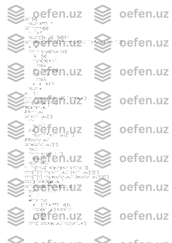 def f(x):
    return x**2 - 4
def f_prime(x):
    h = 1e-6
    return (f(x + h) - f(x)) / h
def newton_method(f, f_prime, x0, tol=1e-6, max_iter=100):
    x = x0
    for i in range(max_iter):
        fx = f(x)
        if abs(fx) < tol:
            break
        fp = f_prime(x)
        if fp == 0:
            break
        x = x - fx / fp
    return x
x0 = 2.0
root = newton_method(f, f_prime, x0)
print("Natija:", root)
Vatarlar usuli
# Sonli usul
def sonli_usul(n):
    if n == 0:
        return 1
    else:
        return n * sonli_usul(n-1)
# Vatarlar usuli
def vatarlar_usuli(n):
    result = 1
    for i in range(1, n+1):
        result *= i
    return result
n = int(input("Ixtiyoriy son kiriting: "))
print(f"{n} ning sonli usuli: {sonli_usul(n)}")
print(f"{n} ning vatarlar usuli: {vatarlar_usuli(n)}")
Oddiy iteratisiya usuli
def iteratsiya_method(a, b, c):
    epsilon = 0.0001
    x0 = 0  
    while True:
        x1 = (b * x0**2 + c) / a
        if abs(x1 - x0) < epsilon:
            break
        x0 = x1
    print("Iteratsiya usuli natijasi:", x1) 