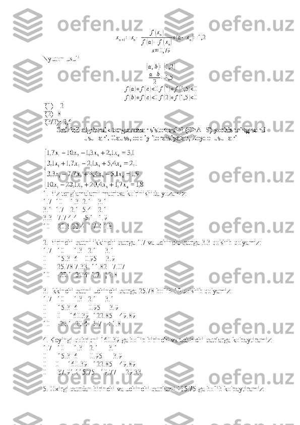 x
n + 1 = x
n − f( x
n	)
f	
( a	) − f	( x
n	) ∗	( a − x
n	) = 1,2	
x≈0,79
Nyuton usuli	
[
a , b	] =	[ 1,2	]
a + b
2 = 1,5	
f(a)∗	f(c)<0f(1)∗	f(1,5	)<0
f	
( b) ∗ f	( c) < 0 f	( 2	) ∗ f	( 1,5	) < 0
f(1)=-2
f(2)=8
f(3/2)=2,6
Chiziqli algebraik tenglamalar sistemasini (ChATS) yechishning sonli
usullari. Gauss, oddiy iteratsiyalar, Zeydel usullari
1. Biz tenglamalarni matritsa ko'rinishida yozamiz:
1.7  10   -1.3  2.1  | 3.1
3.1  1.7  -2.1  5.4  | 2.1
3.3  -7.7 4.4   -5.1 | 1.9
10   -20.1 20.4  1.7  | 1.8
2. Birinchi qattni ikkinchi qatrga 1.7 va uchinchi qatrga 3.3 qo'shib qo'yamiz:
1.7   10    -1.3   2.1   | 3.1
0     -15.3 -6    0.95  | -3.9
0      25.78 7.33 -11.82| -7.07
10    -20.1  20.4  1.7   | 1.8
3. Ikkinchi qattni uchinchi qatrga 25.78 bo'lib 10 qo'shib qo'yamiz:
1.7   10    -1.3   2.1   | 3.1
0     -15.3 -6      0.95  | -3.9
0      0     160.39 -122.85 | -49.89
10    -20.1  20.4   1.7    | 1.8
4. Keyingi qobriqni 160.39 ga bo'lip birinchi va uchinchi qatrlarga ko'paytiramiz:
1.7   10    -1.3    2.1    | 3.1
0     -15.3 -6       0.95   | -3.9
0     0     160.39  -122.85 | -49.89
0     -37.91 115.75  -19.77  | -29.33
5. Oxirgi qatrdan birinchi va uchinchi qatrlarni 115.75 ga bo'lib ko'paytiramiz: 