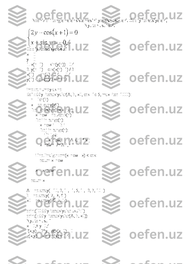 Nochiziqli tenglamalar sistamasini yechish usullari. Oddiy iteratsiyalari,
Nyuton usullari.
Oddiy iteratisya usuli
x = 0
y = 0
1. x(n+1) = - sin(y(n)) - 0.4
2. y(n+1) = cos(x(n)+1) / 2
x(1) = -sin(0) - 0.4 = -0.4
y(1) = cos(1)/2 ≈ 0.417
import numpy as np
def oddiy_iteratsiyalar(A, b, x0, eps=1e-5, max_iter=1000):
    n = len(b)
    x = np.copy(x0)
    for _ in range(max_iter):
        x_new = np.zeros(n)
        for i in range(n):
            x_new[i] = b[i]
            for j in range(n):
                if j != i:
                    x_new[i] -= A[i, j] * x[j]
            x_new[i] /= A[i, i]
        
        if np.linalg.norm(x_new - x) < eps:
            return x_new
        
        x = x_new
        
    return x
A = np.array([[10, 2, 1], [1, 5, 1], [2, 3, 10]])
b = np.array([7, -8, 6])
x0 = np.array([0, 0, 0])
print("Oddiy iteratsiyalar usuli:")
print(oddiy_iteratsiyalar(A, b, x0))  
Nyuton usuli
x=-0,8 y=0,4
f(x,y) = 2*y - cos(x+1) - 0
g(x,y) = x + sin(y) + 0.4 