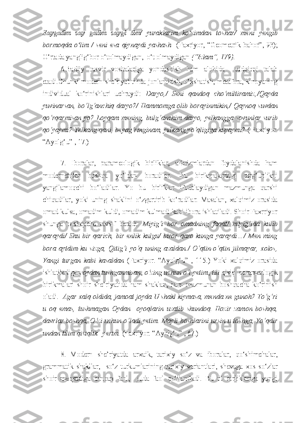 Suygulim   suy   gulim   suygi   lim/   yuraklarim   ko zimdan   tosharʻ /   meni   yengib
bormoqda   o lim   /   seni   esa   qiynaydi   yashash    	
ʻ (Faxriyor,   “Geometrik  bahor”,   93);
O‘rtada yanglig‘bor o‘tolmaydigan,  o‘t olmaydigan  (“Izlam”, 179).  
6.Badiiy   tasvir   vositalariga   yondashish   ham   alohida     tadqiqni   talab
etadi.Chunki modern she’riyat tilida jonlantirish, o‘xshatish, metafora, kinoyaning
individual   ko‘rinishlari   uchraydi:   Daryo, /   Seni   qandoq   cho‘miltiramiz, / Qayda
yuvinarsan, bo‘lg‘anchiq daryo? /   Hammomga olib borayinmikin, /   Qaynoq suvdan
qo‘rqarmisan  yo?   Loyqam mening, bulg‘anchim daryo, yelkangga sovunlar surib
qo‘yaymi? Yelkang qani, beyag‘ringinam, yelkang yo‘qligiga kuyaymi?   (  Faxriyor.
“ Ayolg‘u ”   ,  17.)
7.   Iboralar,   parameologik   birliklar,   aforizmlardan   foydalanishda   ham
modernchilar   boshqa   yo‘ldan   boradilar.   Bu   birikmalardagi   turg‘unlikni
yangilamoqchi   bo‘ladilar.   Yo   bu   birliklar   ifodalaydigan   mazmunga   qarshi
chiqadilar,   yoki   uning   shaklini   o‘zgartirib   ko‘radilar.   Masalan,   xalqimiz   orasida
omad kulsa, omadim kuldi, omadim kulmadi kabi ibora ishlatiladi. Shoir Faxrriyor
shunga   boshqacha   tavsif   beradi:   Miyig‘i   bor   omadning   faqat/   miyig‘ida   kulib
qaraydi/   Shu   bir   qarich,   bir   enlik   kulgu/   biror   qaro   kunga   yaraydi…/   Men   ming
bora   aytdim-ku   sizga,   Qitig‘i   yo‘q   uning   azaldan./   O‘qtin-o‘qtin   jilmayar,   xolos,
Yangi   turgan   kabi   kasaldan   ( Faxriyor.   “ Ayolg‘u ”   ,   1 1 5 .)   Yoki   xalqimiz   orasida
ishlatiladigan  oydan tushganmisan ,  o‘zing uchun o‘l yetim ,  tili  qisiq  parameologik
birikmalari   shoir   she’riyatida   ham   shaklan,   ham   mazmunan   boshqacha   ko‘rinish
oladi.    Agar xalq   oldida, jamoat joyda U shakl kiymasa, menda ne gunoh? To‘g‘ri
u   oq   emas,   tushmagan   Oydan     oyoqlarin   uzatib   shundoq.   Hozir   zamon   boshqa,
davrlar boshqa, O‘zi uchun o‘ladi yetim. Mayli boshlarini ursin u toshga, Yo‘qdir
undan tilim qisiqlik   yerim.  ( Faxriyor. “ Ayolg‘u ”   , 67 .)
8.   Modern   she’riyatda   arxaik,   tarixiy   so‘z   va   iboralar,   qo‘shimchalar,
grammatik   shakllar,     so‘z   turkumlarining   tarixiy   variantlari,   shevaga   xos   so‘zlar
shoir   maqsadiga   binoan   faol,     juda   faol   qo‘llaniladi.   Bu   til   birliklariga   yangi 